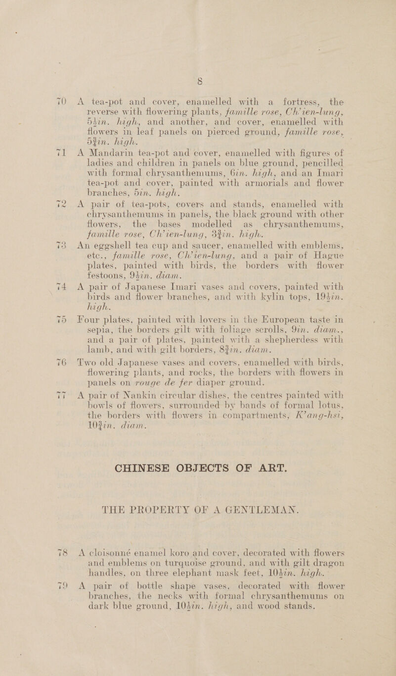 ioe) 70 A tea-pot and cover, enamelled with a fortress, the reverse with flowering plants, famlle rose, Ch’ien-lung, d4in. hagh, and another, and cover, enamelled with flowers in leaf panels on pierced ground, famille rose, Sin. high. 71 A Mandarin tea-pot and cover, enamelled with figures of ladies and children in panels on blue ground, pencilled with formal chrysanthemums, 6in. high, and an Imari tea-pot and cover, painted with armorials and flower branches, 5in. high. i2 &lt;A pair of tea-pots, covers and stands, enamelled with chrysanthemums in panels, the black ground with other flowers, the bases modelled as chrysanthemums, famille rose, Ch’ien-lung, 3%¢n. hagh. 3 An eggshell tea cup and saucer, enamelled with emblems, etc., famille rose, Ch’ten-lung, and a pair of Hague plates, painted with birds, the borders with flower festoons, 941n. diam. 74 &lt;A pair of Japanese Imari vases and covers, painted with birds and flower branches, and with kylin tops, 1947. high. = 75 Four plates, painted with lovers in the European taste in sepia, the borders gilt with foliage scrolls, 97n. diam., and a pair of plates, painted with a shepherdess with lamb, and with gilt borders, 827m. diam. 76 Two old Japanese vases and covers. enamelled with birds, flowering plants, and rocks, the borders with flowers in panels on rouge de fer diaper ground. T7 A pair of Nankin circular dishes, the centres painted with bowls of flowers, surrounded by bands of formal lotus, the borders with flowers in compartments, K’ang-hsv, 1032n. diam. CHINESE OBJECTS OF ART. THE PROPERTY OF A GENTLEMAN. 78 A cloisonné enamel koro and cover, decorated with flowers and emblems on turquoise ground, and with gilt dragon handles, on three elephant mask feet, 104on. high. 79 A pair of bottle shape vases, decorated with flower branches, the necks with formal chrysanthemums on dark blue ground, 104i. high, and wood stands.