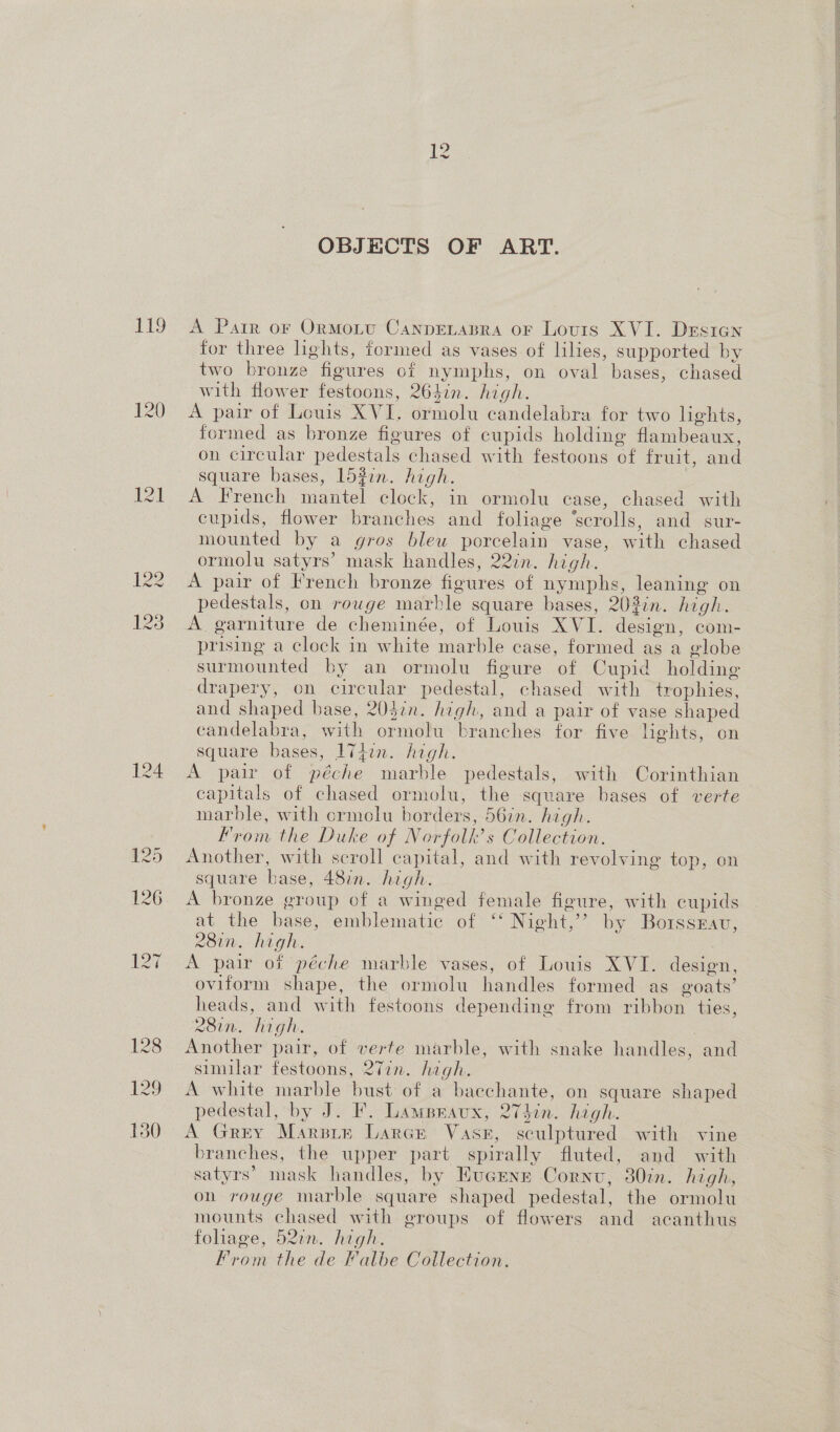 119 124 12 OBJECTS OF ART. A Parr or Ormotu CanpeLabra or Louis XVI. Desien for three lights, formed as vases of lilies, supported by two bronze figures of nymphs, on oval bases, chased with flower festoons, 264in. high. A pair of Louis XVI. ormolu candelabra for two lights, formed as bronze figures of cupids holding flambeaux, on circular pedestals chased with festoons of fruit, and square bases, 152in. high. | A French mantel clock, in ormolu case, chased with cupids, flower branches and foliage ‘scrolls, and sur- mounted by a gros blew porcelain vase, with chased ormolu satyrs’ mask handles, 22%n. high. A pair of French bronze figures of nymphs, leaning on pedestals, on rouge marble square bases, 203in. high. A garniture de cheminée, of Louis XVI. design, com- prising a clock in white marble case, formed as a globe surmounted by an ormolu figure of Cupid holding drapery, on circular pedestal, chased with trophies, and shaped base, 203in. high, and a pair of vase shaped candelabra, with ormolu branches for five hehts, on square bases, 174in. high. A pair of péche marble pedestals, with Corinthian capitals of chased ormolu, the square bases of verte marble, with crmolu borders, 56in. high. From the Duke of Norfolk’s Collection. Another, with scroll capital, and with revolving top, on square base, 48in. high. A bronze group of a winged female figure, with cupids at the base, emblematic of ‘‘ Night,’’ by Borssrav, 2R8in. high. A pair of péche marble vases, of Louis XVI. design, oviform shape, the ormolu handles formed as goats’ heads, and with festoons depending from ribbon ties, 28in. high. 3 Another pair, of verte marble, with snake handles, and similar festoons, 27in. high. A white marble bust of a bacchante, on square shaped pedestal, by J. F. Lampraux, 274in. high. A Grey Marsir Lares Vase, sculptured with vine branches, the upper part spirally fluted, and with satyrs’ mask handles, by Hucrenr Cornu, 30in. high, on rouge marble square shaped pedestal, the ormolu mounts chased with groups of flowers and acanthus foliage, 522m. high. From the de Falbe Collection.