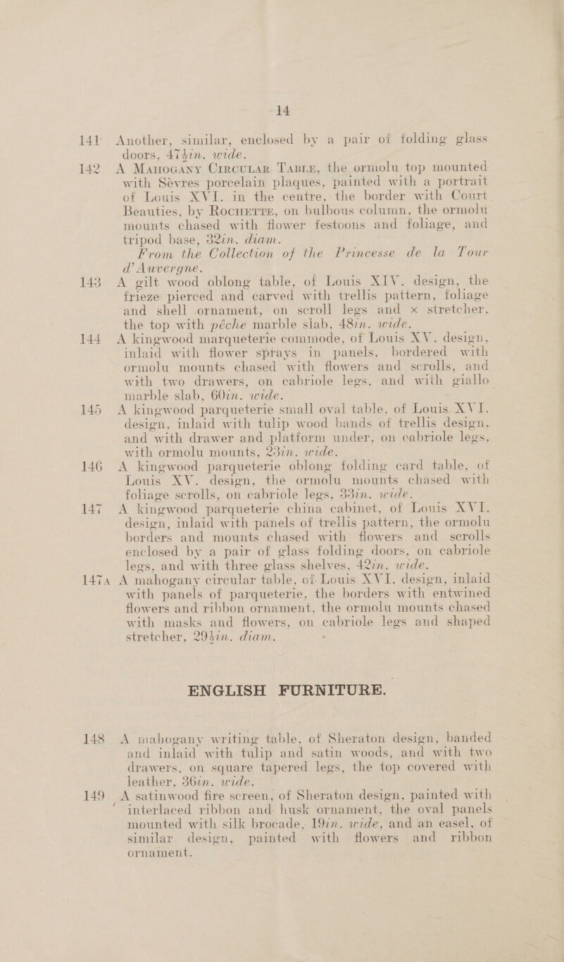 141 Another, similar, enclosed by a pair of folding glass doors, 4741n. wide. 142 A Manocany Crrcutar Tasiz, the ormolu top mounted with Sevres porcelain plaques, painted with a portrait of Louis XVI. in the centre, the border with Court, Beauties, by Rocurrre, on bulbous column, the ormolu mounts chased with flower festoons and foliage, and tripod base, 32in. diam. From the Collection of the Princesse de la Tour d?’ Auvergne. | 143 &lt;A gilt wood oblong table, of Louis XIV. design, the frieze pierced and carved with trellis pattern, foliage and shell ornament, on scroll legs and x stretcher, the top with péche marble slab, 4871n. wide. 144. A kingwood marqueterie commode, of Louis XV. design, inlaid with flower sprays in panels, bordered with ormolu mounts chased. with flowers and scrolls, and with two drawers, on cabriole legs, and with giallo marble slab, 607i. wide. 145 A kingwood parqueterie small oval table, of Louis XVI. design, inlaid with tulip wood bands of trellis design, and with drawer and platform under, on cabriole legs, with ormolu mounts, 2371n. wide. 146 A kingwood parqueterie oblong folding card table, of Louis XV. design, the ormolu mounts chased with foliage scrolls, on cabriole legs, 332n. wide. 147 A kingwood parqueterie china cabinet, of Louis XVI. design, inlaid with panels of trellis pattern, the ormolu borders and mounts chased with flowers and_ scrolls enclosed by a pair of glass folding doors, on cabriole legs, and with three olass shelves, 42in. wide. 147a A mahogany circular table, of. Louis XVI. design, inlaid with panels of parqueterie, the borders with “entwined flowers and ribbon ornament, the ormolu mounts chased with masks and flowers, on cabriole legs and shaped stretcher, 2942n. diam. ENGLISH FURNITURE. 148 &lt;A mahogany writing table, of Sheraton design, banded and inlaid with tulip and satin woods, and with two drawers, on square tapered legs, the top covered with leather, 3677. wide. 149 A satinwood fire screen, of Sheraton design, painted with ‘ interlaced ribbon and husk ornament, the oval panels mounted with silk brocade, 192n. wide, and an easel, of similar design, painted with flowers and ribbon ornament.