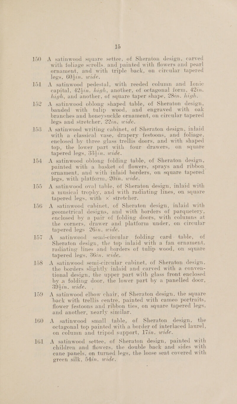 150 151 154 158 160 161 15 A satinwood square settee, of Sheraton design, carved with foliage scrolls. and painted with flowers and pearl ornament, and with triple back, on circular tapered legs, 6Odin. wide. A satinwood pedestal, with reeded column and Ionic capital, 424in. high, another, of octagonal form, 4277. high, and another, of square taper shape, 281m. high. A satinwood oblong shaped table, of Sheraton design, banded with tulip wood, and engraved with oak branches and honeysuckle ornament, on circular tapered legs and stretcher, 22in. wide. A satinwood writing cabinet, of Sheraton design, inlaid with a classical vase, drapery festoons, and foliage, enclosed by three glass trellis doors, and with shaped top, the lower part with four drawers, on square tapered legs, 354hin. wide. A satinwood oblong folding table, of Sheraton design, painted with a basket of flowers, sprays and ribbon, ornament, and with inlaid borders, on square tapered lees, with platform, 207. wide. A satinwood oval table, of Sheraton design, inlaid with a musical trophy, and with radiating lines, on square tapered legs, with x stretcher. | A satinwood cabinet, of Sheraton design, inlaid with cveometrical designs, and with borders of parquetery, enclosed by a pair of folding doors, with columns at the corners, drawer and platform under, on circular tapered legs 267n. wide. A satinwood semi-circular folding card- table, of Sheraton design, the top inlaid with a fan ornament, radiating lines and borders of tulip wood, on square tapered legs, 367n. wide. A satinwood semi-circular cabinet, of Sheraton design, the borders slightly inlaid and carved with a conven- tional design, the upper part with glass front enclosed by a folding door, the lower part by a panelled door, 394in. wide. A satinwood elbow chair, of Sheraton design, the square back with trellis centre, painted with cameo portraits, flower festoons and ribbon ties, on square tapered legs, and another, nearly similar. A satinwood small table, of Sheraton design, the octagonal top painted with a border of interlaced laurel, on column and tripod support, 17in. wide. A satinwood settee, of Sheraton design, painted with children and flowers, the double back and sides with eane panels, on turned legs, the loose seat covered with green silk, 54in. wide.