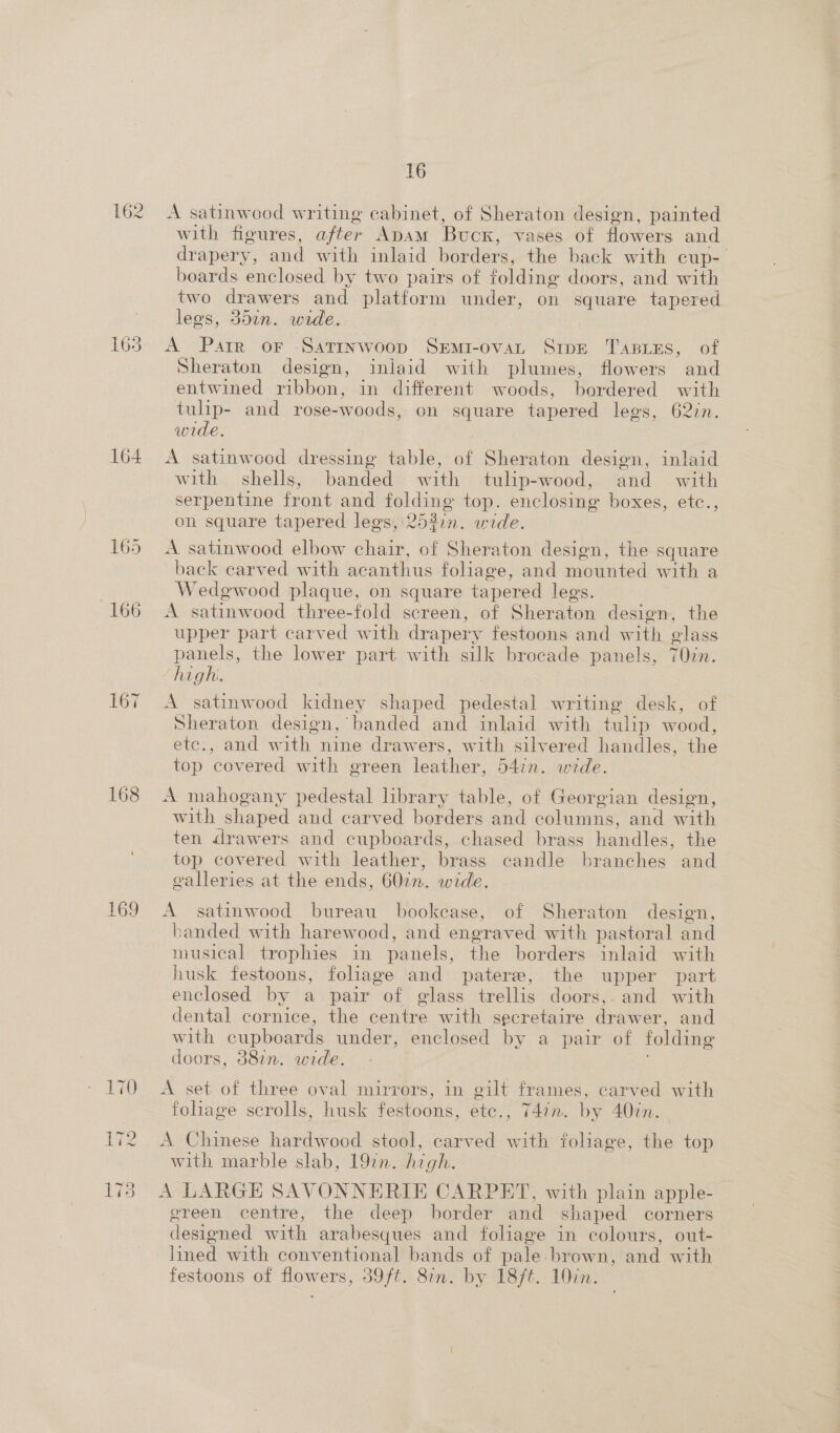 162 165 164 167 169 16 A satinwood writing cabinet, of Sheraton design, painted with figures, after ADAM Buck, v vases of flowers and drapery, and with inlaid borders, the back with cup-— boards enclosed by two pairs of folding doors, and with two drawers and platform under, on square tapered legs, 357n. wide. A Parr or Sattnwoop Semi-ovaL SIDE TABLES, of Sheraton design, iniaid with plumes, flowers and entwined ribbon, in different woods, bordered with tulip- and rose-woods, on square tapered lees, 62in. wide. A satinwood dressing table, of Sheraton design, inlaid with — shells, banded with tulip-wood, and = with serpentine front and folding top. enclosing boxes, etc., on square tapered legs, 253in. wide. A satinwood elbow chair, of Sheraton design, the square back carved with acanthus foliage, and mounted with a Wedgwood plaque, on square tapered lees. A satinwood three- fold screen, of Sheraton design, the upper part carved with drapery festoons and with olass panels, the lower part with silk brocade panels, 70in. ha ohh A satinwood kidney shaped pedestal writing desk, of Sheraton design, banded and inlaid with tulip wood, ete:, and with. nine drawers, with silvered handles, the top covered with green leather, 54in. wide. A mahogany pedestal library table, of Georgian design, with shaped and carved borders and columns, and with ten drawers and cupboards, chased brass handles, the top covered with leather, brass candle branches and galleries at the ends, 602m. wide. A satinwood bureau bookcase, of Sheraton design, banded with harewood, and engraved with pastoral and musical trophies in panels, the borders inlaid with husk festoons, foliage and patere, the upper part enclosed by a pair of glass trellis doors,- and with dental cornice, the eo with secretaire damon, and with cupboards under, enclosed by a pair of folding doors, 387. wide. A set of three oval mirrors, in gilt frames, carved with fohage scrolls, husk festoons, ete, T4in. by 40in. A Chinese hardwood stool, carved as tohage, the top with marble slab, 19in. high. A LARGE SAVONNERIE CARPET, with plain apple- green centre, the deep border and shaped corners designed with arabesques and foliage in colours, out- lined with conventional bands of pale. brown, and with festoons of flowers, 39ft. 87n. by 18/t. 10in.