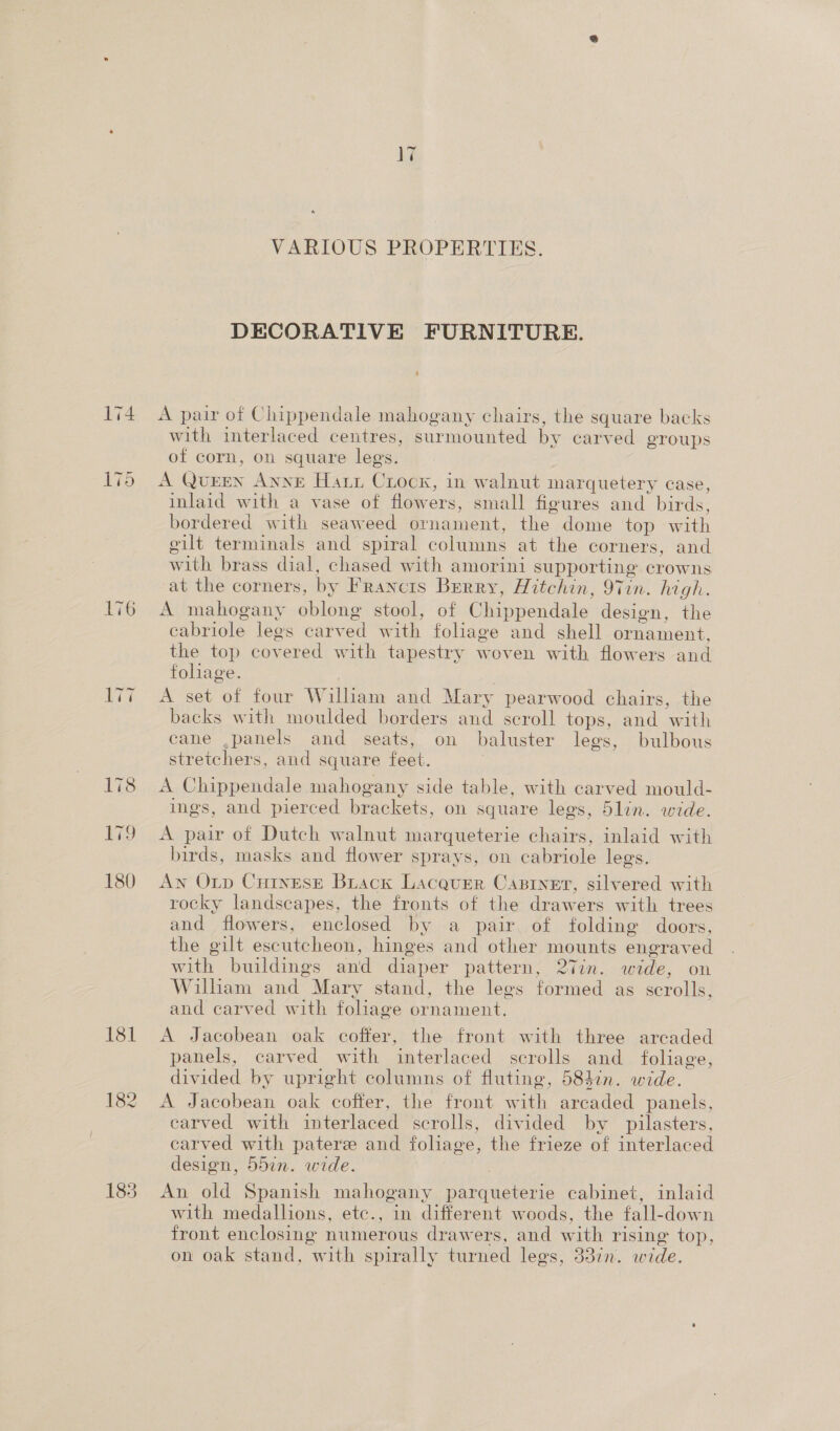 176 ki9 180 185 V7 VARIOUS PROPERTIES. DECORATIVE FURNITURE. A pair of Chippendale mahogany chairs, the square backs with interlaced centres, surmounted by carved groups of corn, on square legs. A QuEEN AnnE Hatz Croox, in walnut marquetery case, inlaid with a vase of flowers, small figures and birds, bordered with seaweed ornament, the dome top with gilt terminals and spiral columns at the corners, and with brass dial, chased with amorini supporting crowns at the corners, by Francis Berry, Hitchin, 97in. high. A mahogany oblong stool, of Chippendale design, the cabriole legs carved with foliage and shell ornament, the top covered with tapestry woven with flowers and foliage. A set of four William and Mary pearwood chairs, the backs with moulded borders and scroll tops, and with cane ,panels and seats, on baluster lees, bulbous stretchers, and square feet. A Chippendale mahogany side table, with carved mould- ings, and pierced brackets, on square legs, 5lin. wide. A pair of Dutch walnut marqueterie chairs, inlaid with birds, masks and flower sprays, on cabriole legs. An Otp CuInesE Buack Lacquer Castner, silvered with rocky landscapes, the fronts of the drawers with trees and flowers, enclosed by a pair of folding doors, the gilt escutcheon, hinges and other mounts engraved with buildings and diaper pattern, 27in. wide, on Wilham and Mary stand, the legs formed as scrolls, and carved with foliage ornament. A Jacobean oak coffer, the front with three arcaded panels, carved with interlaced scrolls and_ foliage, divided by upright columns of fluting, 584in. wide. A Jacobean oak coffer, the front with arcaded panels, carved with interlaced scrolls, divided by pilasters, carved with paterz and foliage, the frieze of interlaced design, 55in. wide. An old Spanish mahogany parqueterie cabinet, inlaid with medallions, etc., in different woods, the fall-down front enclosing numerous drawers, and with rising top, on oak stand, with spirally turned legs, 337n. wide.