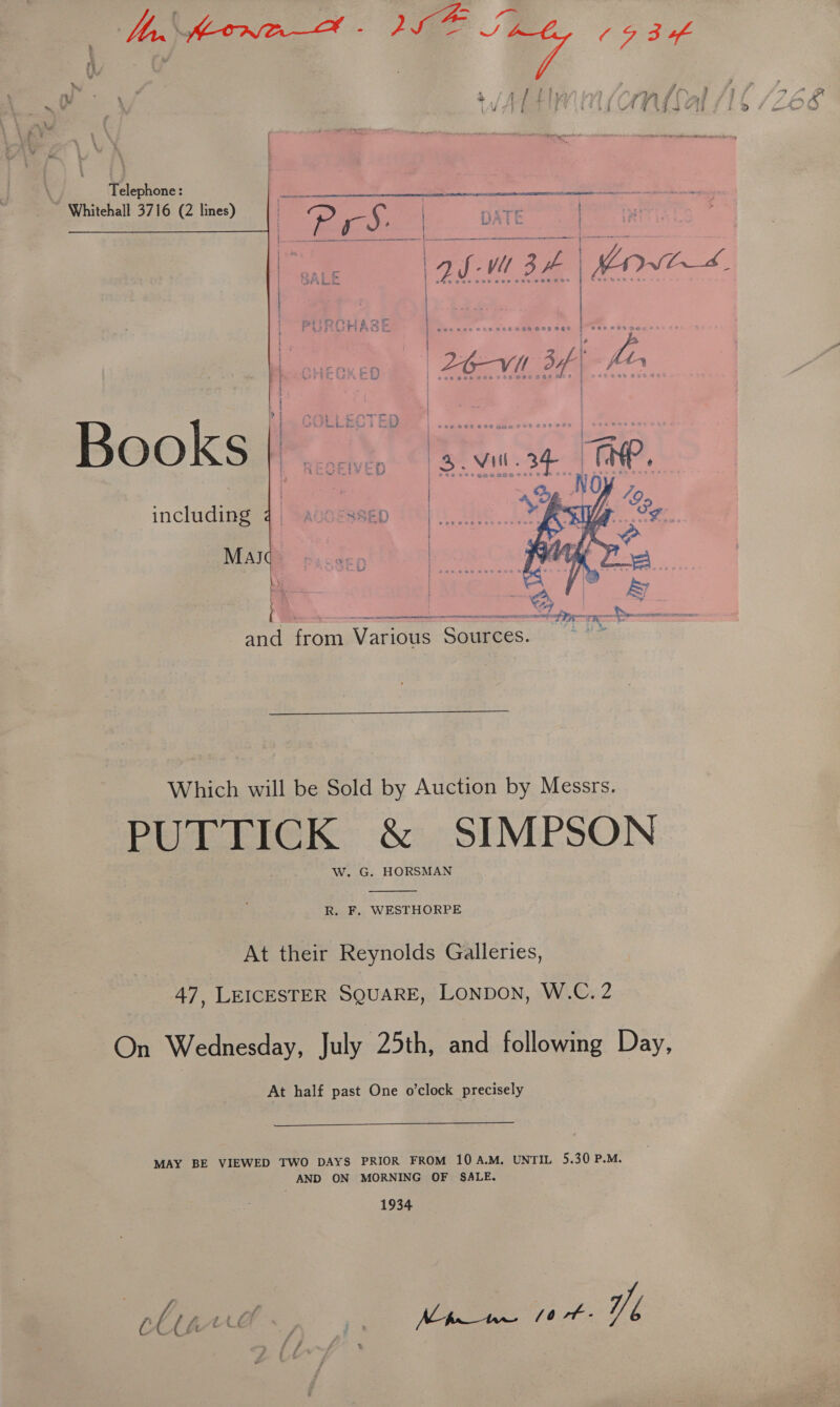 | dn Keowe—&amp; - Lae “ee (934 : ve + yy | i ms > ZO8 Telephone: ~ Whitehall 3716 (2 lines) | | ee eer nr a at an ae pra yi 3 | A | r, e345 ai &amp; iF  OOKS Be es ek te Pe! Mull. = i ae. | ; | including | AQGESSED | : ot Mas 5 |  { weno SS) | ee and oa Various Gaamees:  Which will be Sold by Auction by Messrs. PUTTICK &amp; SIMPSON W..G. HORSMAN  R. F, WESTHORPE At their Reynolds Galleries, 47, LEICESTER SQUARE, Lonpon, W.C. 2 On Wednesday, July 25th, and following Day, At half past One o’clock precisely  MAY BE VIEWED TWO DAYS PRIOR FROM 10 A.M. UNTIL 5.30 P.M. AND ON MORNING OF SALE. 1934