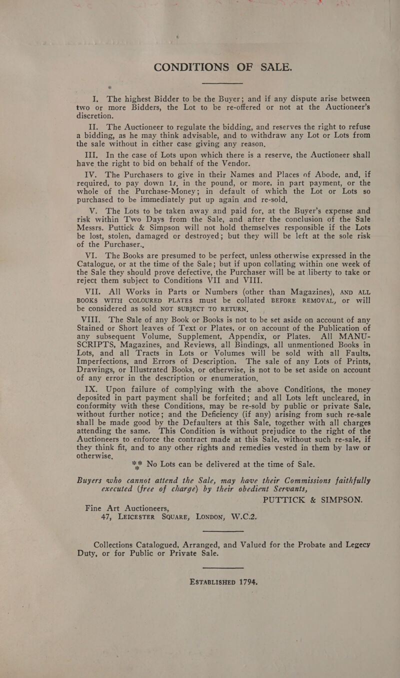 CONDITIONS OF SALE. La I. The highest Bidder to be the Buyer; and if any dispute arise between two or more Bidders, the Lot to be re-offered or not at the Auctioneer’s discretion. II. The Auctioneer to regulate the bidding, and reserves the right to refuse a bidding, as he may think advisable, and to withdraw any Lot or Lots from the sale without in either case giving any reason, III, In the case of Lots upon which there is a reserve, the Auctioneer shall have the right to bid on behalf of the Vendor. IV. The Purchasers to give in their Names and Places of Abode, and, if required, to pay down 1s, in the pound, or more, in part payment, or the whole of the Purchase-Money; in default of which the Lot or Lots so purchased to be immediately put up again and re-sold, V. The Lots to be taken away and paid for, at the Buyer’s expense and risk within Two Days from the Sale, and after the conclusion of the Sale _ Messrs. Puttick &amp; Simpson will not hold themselves responsible if the Lots be lost, stolen, damaged or destroyed; but they will be left at the sole risk of the Purchaser., VI. ‘The Books are presumed to be perfect, unless otherwise expressed in the Catalogue, or at the time of the Sale; but if upon collating within one week of the Sale they should prove defective, the Purchaser will be at liberty to take or reject them subject to Conditions VII and VIII. VII. All Works in Parts or Numbers (other than Magazines), AND ALL BOOKS WITH COLOURED PLATES must be collated BEFORE REMOVAL, or will be considered as sold NOT SUBJECT TO RETURN, VIII. ‘The Sale of any Book or Books is not to be set aside on account of any Stained or Short leaves of Text or Plates, or on account of the Publication of any subsequent Volume, Supplement, Appendix, or Plates. All MANU- SCRIPTS, Magazines, and Reviews, all Bindings, all unmentioned Books in Lots, and all Tracts in Lots or Volumes will be sold with all Faults, Imperfections, and Errors of Description. ‘The sale of any Lots of Prints, Drawings, or Illustrated Books, or otherwise, is not to be set aside on account of any error in the description or enumeration, IX. Upon failure of complying with the above Conditions, the money deposited in part payment shall be forfeited; and all Lots left uncleared, in conformity with these Conditions, may be re-sold by public or private Sale, without further notice; and the Deficiency (if any) arising from such re-sale shall be made good by the Defaulters at this Sale, together with all charges attending the same. This Condition is without prejudice to the right of the Auctioneers to enforce the contract made at this Sale, without such re-sale, if they think fit, and to any other rights and remedies vested in them by law or otherwise, ** No Lots can be delivered at the time of Sale. Buyers who cannot attend the Sale, may have their Commissions faithfully executed (free of charge) by their obedient Servants, PUTTICK &amp; SIMPSON. Fine Art Auctioneers, ; 47, LEICESTER SQUARE, LONDON, W.C.2. Collections Catalogued, Arranged, and Valued for the Probate and Legecy Duty, or for Public or Private Sale. ESTABLISHED 1794.