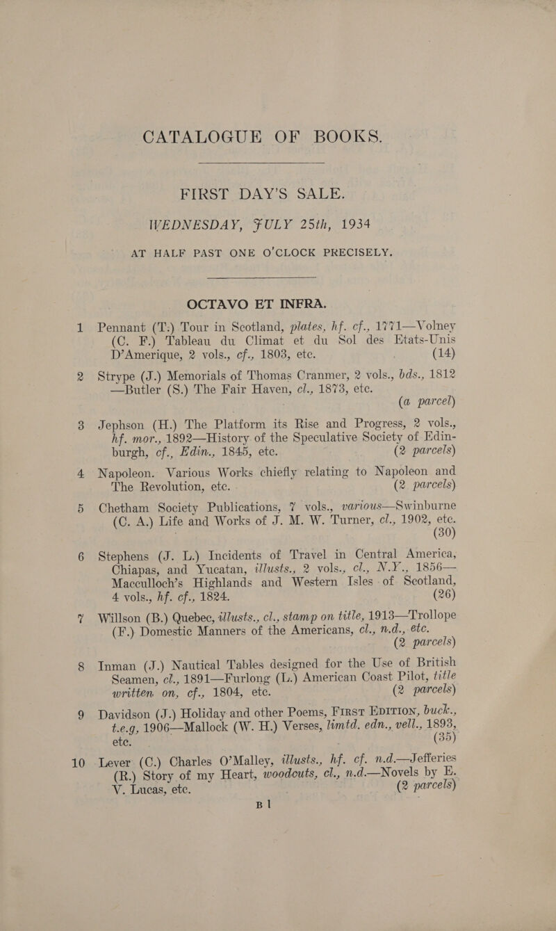 10 CATALOGUE OF BOOKS. FIRST DAY’S SALE. IVEDNESDAY, FULY 25th, 1934 AT HALF PAST ONE O'CLOCK PRECISELY. OCTAVO ET INFRA. (C. F.) Tableau du Climat et du Sol des Etats-Unis D’Amerique, 2 vols., cf., 1803, ete. | (14) Strype (J.) Memorials of Thomas Cranmer, 2 vols., bds., 1812 —Butler (S.) The Fair Haven, cl., 1873, etc. | | (a parcel) Jephson (H.) The Platform its Rise and Progress, 2 vols., hf. mor., 1892—History. of the Speculative Society of Edin- burgh, cf., Edin., 1845, etc. (2 parcels) Napoleon. Various Works chiefly relating to Napoleon and The Revolution, etc. (2. parcels) Chetham Society Publications, 7 vols., various—Swinburne (C. A.) Life and Works of J. M. W. Turner, c/., 1902, ete. | (30) Stephens (J. L.) Incidents of Travel in Central America, Chiapas, and Yucatan, tlusts., 2 vols., cl., N.Y., 1856— Macculloch’s Highlands and Western Isles of Scotland, 4 vols., hf. cf., 1824. (26) Willson (B.) Quebec, illusts., cl., stamp on title, 1913—Trollope (F.) Domestic Manners of the Americans, cl., n.d., etc. | (2 parcels) Inman (J.) Nautical Tables designed for the Use of British Seamen, cl., 1891—Furlong (L.) American Coast Pilot, title written on, cf., 1804, ete. (2 parcels) Davidson (J.) Holiday and other Poems, First EDITION, buck., t.e.g, 1906—Mallock (W. H.) Verses, limtd. edn., vell., 1893, ete. ; (35) Lever (C.) Charles O’Malley, tlusts., hf. cf. n.d.—wJefferies (R.) Story of my Heart, woodcuts, cl., n.d.—Novels by E. V.. Lucas, ete. . (2 parcels) B |