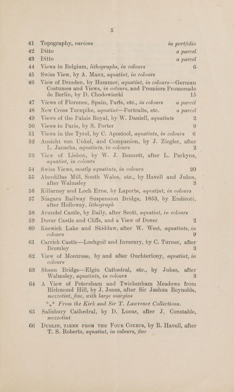 64 65 66 Topography, various wm portfolio: Ditto | a parcel Ditto | a parcel Views in Belgium, lithographs, in colours 6. Swiss View, by A. Manz, aquatint, in colours View of Dresden, by Hammer, aquatint, in colours—German Costumes and Views, in colowrs, and Premiere Promenade. de Berlin, by D. Chodowiecki 15 Views of Florence, Spain, Paris, etc., in colours a parcel New Cross Turnpike, aquatint—Portraits, ete. a parcel Views of the Palais Royal, by W. Daniell, aquatints 2 Views in Paris, by 8. Porter ) Views in the Tyrol, by C. Apostool, aquatints, in colours 6 Ansicht von Unkel, and Companion, by J. Ziegler, after L. Janscha, aquatints, in colours ee View of Lisbon, by W. J. Bennett, after L. Parkyns, aquatint, im colours Swiss Views, mostly aquatints, in colours 20: Aberdillas Mill, South Wales, ete., by Havell and Jukes, after Walmsley 3: Killarney and Loch Erne, by Laporte, aquatint, in colours Niagara Railway Suspension Bridge, 1858, by Endicott, after Holloway, lithograph Arundel Castle, by Baily, after Scott, aquatint, in colours Dover Castle and Cliffs, and a View of Dover 2, Keswick Lake and Skiddaw, after W. West, aquatints, in colours 3 Carrick Castle—Lochgoil and Inverary, by C. Turner, after Bromley 3 View of Montrose, by and after Ouchterlony, aquatint, in colours Sheen Bridge—Elgin Cathedral, etc., by Jukes, after Walmsley, aquatints, in colours 3. A View of Petersham and Twickenham Meadows from Richmond Hill, by J. Jones, after Sir Joshua Reynolds, mezzotint, fine, with large margins *.* From the Kirk and Sir T. Lawrence Collections. Salisbury Cathedral, by D. Lucas, after J. Constable, mezzotint DUBLIN, TAKEN FROM THE [our Courts, by R. Havell, after T. 8. Roberts, aquatint, in colours, fine
