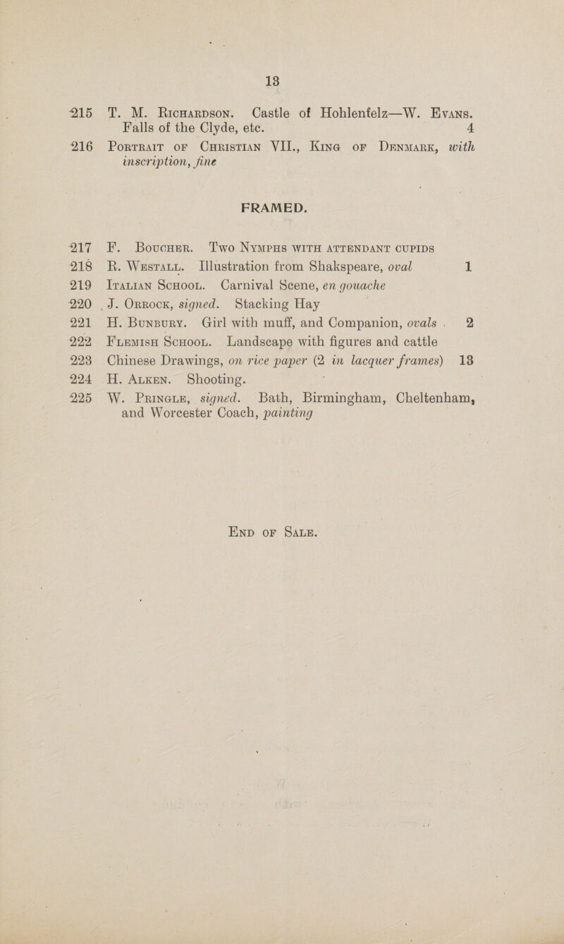 215 216 217 218 219 220 221 229, 223 224 225 18 T. M. Ricwarpson. Castle of Hohlenfelz—W. Evans. Falls of the Clyde, ete. 4 Portrait oF CuHrisTIAN VII., Kina or Drnmarx, with inscription, fine FRAMED. F. Bovcuer. ‘Two NyMpPHs WITH ATTENDANT CUPIDS R. Wesrauu. Illustration from Shakspeare, oval 1 Iranian ScHoou. Carnival Scene, en gouache H. Bunzury. Girl with muff, and Companion, ovals, 2 FiemisH Scooou. Landscape with figures and cattle Chinese Drawings, on rice paper eS in lacquer frames) 18 H. Atken. Shooting. : W. Prineun, signed. Bath, Birmingham, Cheltenham, and Worcester Coach, painting END oF SALE.