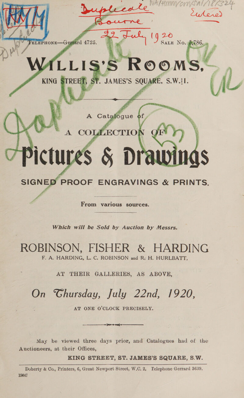         es “S.W.iL. 4 Ps Bm AS ARE hag   A Catalogue of .     A COLLECTION Q  SIGNED PROOF ENGRAVINGS &amp; PRINTS, =  From various sources.  Which will be Sold by Auction by Messrs. ROBINSON, FISHER &amp; HARDING F. A. HARDING, L. C. ROBINSON and R: H. HURLBATT, AT THEIR GALLERIES, AS ABOVE, On ‘Ghursday, July 22nd, 1920, AT ONE O’CLOCK PRECISELY.  May be viewed three days prior, and Catalogues had of the Auctioneers, at their Offices, KING STREET, ST. JAMES’S SQUARE, 8.W.  Doherty &amp; Co., Printers, 6, Great Newport Street, W.C.2, Telephone Gerrard 3639. 15647