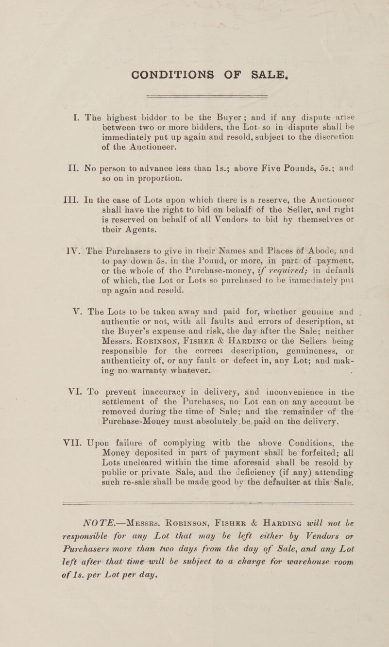 CONDITIONS OF SALE, I. The highest bidder to be the Buyer; and if any dispute arise between two or more bidders, the Lot. so in dispute shall be immediately put up again and resold, subject to the discretion of the Auctioneer. II. No person to advance less than 1s.; above Five Pounds, 5s.; and so on in proportion. III. In the case of Lots upon which there is a reserve, the Auctioneer shall have the right to bid on behalf of the Seller, and right is reserved on behalf of all Vendors to bid by themselves or their Agents. IV. The Purchasers to give in their Names and Places of Abode, and to pay down ds. in the Pound, or more, in part of payment, or the whole of the Purchase-money, if required; in default of which, the Lot or Lots so purchased to be immediately put up again and resold. V. The Lots to be taken away and paid for, whether genuine and . authentic or not, with all faults and errors of description, at the Buyer’s expense and risk, the day after the Sale; neither Messrs. Ropinson, Fisher &amp; Harpine or the Sellers being responsible for the correct description, genuineness, or authenticity of, or any fault or defect in, any Lot; and mak- ing no warranty whatever. VI. To prevent inaccuracy in delivery, and inconvenience in the settlement of the Purchases, no Lot can on any account be removed during the time of Sale; and the remainder of the Purchase-Money must absolutely .be. paid on the delivery. VII. Upon failure of complying with the above Conditions, the Money deposited in part of payment shall be forfeited; all Lots uncleared within the time aforesaid shall be resold by public or private Sale, and. the deficiency (if any) attending such re-sale shall be made good by the defaulter at this: Sale.   ——— SE   NOTE.—Mussrs. Ropinson, FisHeR &amp; Harpine will not be responsible for any Lot that may be left either by Vendors or Purchasers more than two days from the day of Sale, and any Lot left after: that time will be subject to a charge for warehouse room of Is. per Lot per day.
