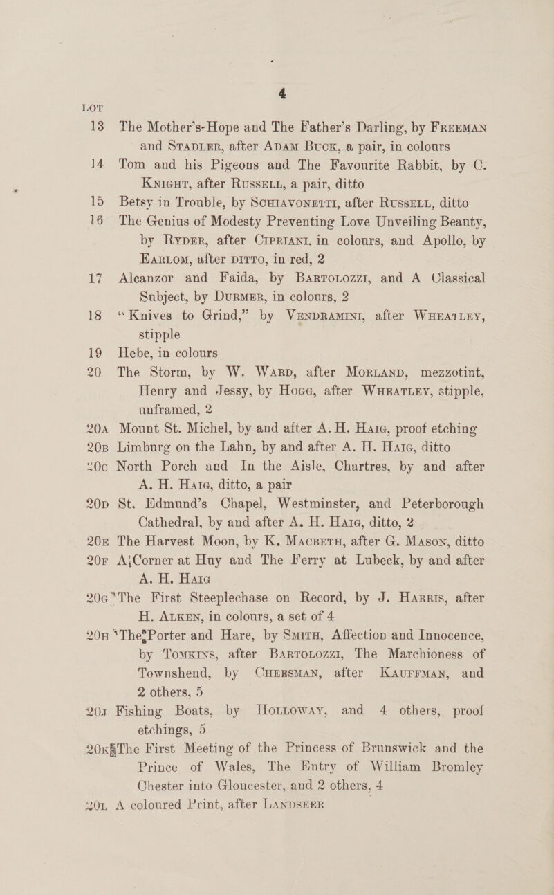 LOT 13. The Mother’s-Hope and The Father’s Darling, by FREEMAN and SrTap.ER, after ADAM Buck, a pair, in colours 14 Tom and his Pigeons and The Favourite Rabbit, by C. Kwnicurt, after RUSSELL, a pair, ditto 15 Betsy in Trouble, by Scutavonertt, after RussELu, ditto 16 The Genius of Modesty Preventing Love Unveiling Beauty, by Ryper, after Crprrani, in colours, and Apollo, by Ear.om, after DITTO, In red, 2 17 Alcanzor and Faida, by Bartrotozz1, and A Classical Subject, by Durmer, in colours, 2 18 ‘Knives to Grind,” by VENDRAMINI, after WHBEAILEY, stipple 19 Hebe, in colours 20 The Storm, by W. Warp, after MorLanp, mezzotint, Henry and Jessy, by Hoce, after WHEATLEY, stipple, unframed, 2 20a Mount St. Michel, by and after A. H. Hate, proof etching 208 Limburg on the Lahn, by and after A. H. Hare, ditto 0c North Porch and In the Aisle, Chartres, by and after A. H. Hate, ditto, a pair 20p St. Edmund’s Chapel, Westminster, and Peterborough Cathedral, by and after A. H. Hata, ditto, 2 20E The Harvest Moon, by K. Macsern, after G. Mason, ditto 20r A;Corner at Huy and The Ferry at Lubeck, by and after A. H. Hate 20aThe First Steeplechase on Record, by J. Harris, after H. ALKEn, in colours, a set of 4 20H *The®Porter and Hare, by Smiru, Affection and Innocence, by Tomx«rns, after Barrontozz1, The Marchioness of Townshend, by CHEESMAN, after Kaurrman, and 2 others, 5 203 Fishing Boats, by Honntoway, and 4 others, proof etchings, 5 20K§The First Meeting of the Princess of Brunswick and the Prince of Wales, The Entry of William Bromley Chester into Gloucester, and 2 others, 4 “On A coloured Print, after LANDSEER