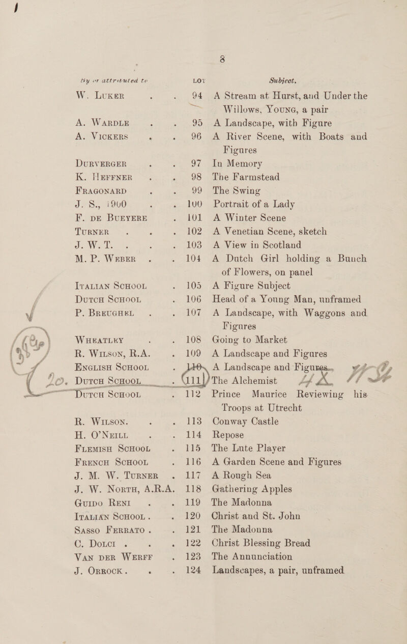  W. LUKER A. WARDLE A. VICKERS é DURVERGER K. HErrner FRAGONARD J. S., i900 F. pe BUEYERE TURNER Je WOE: M. P. WEBER IvaLIAN SCHOOL DutcH ScHoOoL P. BREUGHEL W HEATLEY R. Wiison, R.A. DutcH ScHooL R. WItson. H. O’ NEILL FLemisH ScHOoL FRENCH SCHOOL J. M. W. Turner J. W. Norra, A.R.A. Guipo RENI ITALIAN SCHOOL . Sasso FERRATO. ©. Doct Van DER WERFF J. ORROCK . ‘ 94 A Stream at Hurst, and Under the Be Willows, Youna, a pair — 95 <A Landscape, with Figure 96 A River Scene, with Boats and Figures 97 In Memory 98 The Farmstead 99 The Swing lU0 Portrait of a Lady 101 A Winter Scene 102. A Venetian Scene, sketch 103 A View in Scotland 104. A Dutch Girl holding a Bunch of Flowers, on panel 105 A Figure Subject 106 Head of a Young Man, unframed 107 A Landscape, with Waggons and Iigures 108 Going to Market 109 A Landscape and Figures i/ The Alchemist 112 Prince Maurice Reviewing his Troops at Utrecht 1138 Conway Castle 114 Repose 115 The Lute Player 116 A Garden Scene and Figures 117 A Rough Sea 118 Gathering Apples 119 The Madonna 120 Christ and St. John 121 The Madonna 122 Christ Blessing Bread 123 The Annunciation 124 Landscapes, a pair, unframed. g J : # # ds 74