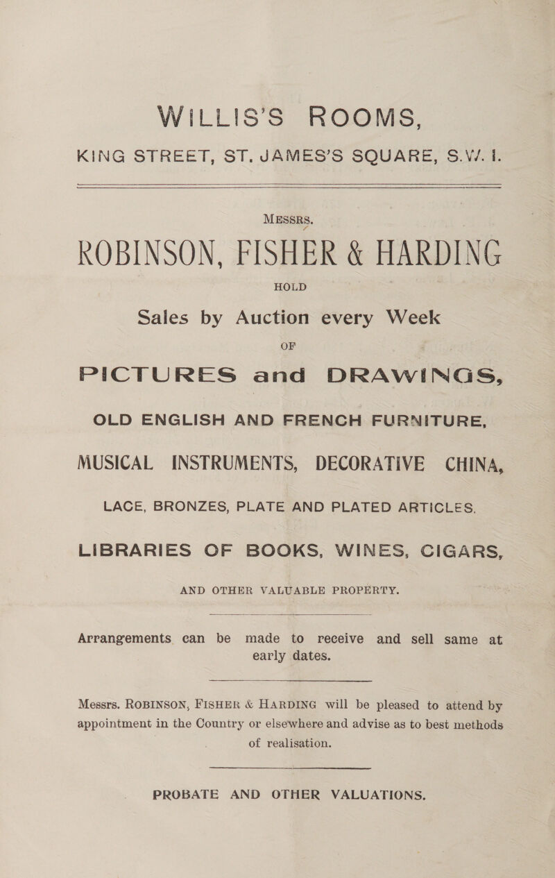 WiLLIS’S ROOMS, KING STREET, ST. JAMES’S SQUARE, S.W. 1.  $$$ er MESSRS. ROBINSON, FISHER &amp; HARDING HOLD Sales by Auction every Week OF PICTURES and DRAWINGS, OLD ENGLISH AND FRENCH FURNITURE, MUSICAL INSTRUMENTS, DECORATIVE CHINA, LACE, BRONZES, PLATE AND PLATED ARTICLES. LIBRARIES OF BOOKS, WINES, CIGARS, AND OTHER VALUABLE PROPERTY.  Arrangements can be made to receive and sell same at early dates. Messrs. ROBINSON, FISHER &amp; HARDING will be pleased to attend by appointment in the Country or elsewhere and advise as to best methods of realisation. PROBATE AND OTHER VALUATIONS.