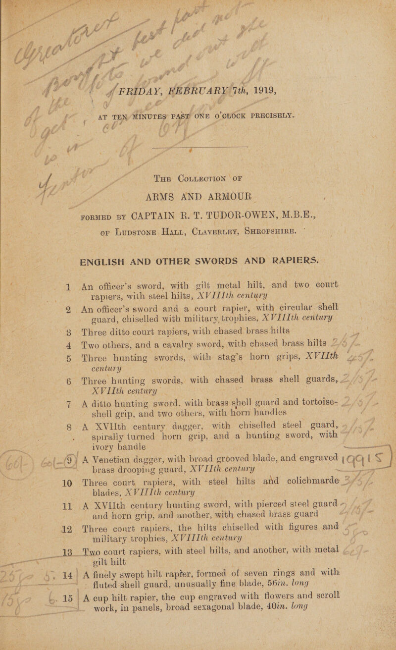  he “A deripay, REBRUARY/Tth, 1919,   'y At e {“ ¢ AT TEN MINUTES PAB ONE 0’ CLOCK PRECISELY.. ee (ye ‘Aa dina (OF e ) | A, an $6 y ‘i TuE COLLECTION ‘OF &gt; if Pr ARMS AND ARMOUR. rormEp py CAPTAIN R. T, TUDOR-OWEN, M.B.E., or Lupstonp Haut, CLAVERLEY, SHROPSHIRE. ENGLISH AND OTHER SWORDS AND RAPIERS. of 1. An officer’s sword, with gilt metal hilt, and two court | ‘rapiers, with steel hilts, XVI1Ith century 2 An officer’s sword and a court rapier, with circular shell guard, chiselled with military, trophies, XVI/Ith century 3 Three ditto court rapiers, with chased brass hilts 4 Two others, and a cavalry sword, with chased brass hilts ~~ 5 Three hunting ewes Nae stag’s eae grips, XVIIth century ‘ 6 Three hunting swords, with chased brass shell guards, XVIIth century 7 A ditto hunting sword. with brass shell ouard and tortoise- shell grip, and two others, with horn handles 8 A XVIlIth century dagger, with chiselled steel guard, » | Rae Nig fe . spirally turned horn grip, and a hunting sword, with’ “/ mn of ALOR handle oe ae ALIN. Lal A ) A Venetian dagger, with broad ae blade, and engraved iC QQ { ‘&lt; } oe meses. brass drooping euard, XVITth century ae 10 Three court rapiers, with steel hilts and coleninanae. BPs /, blades, XVILIth century 11 A XVIIth century hunting sword, Gh pierced steel guard -) A : and horn grip, and another, with chased brass guard ae ENS 12 Three court rapiers, the hilts” chiselled with figures and Pai | military trophies, XVILIth century ____ 18. _Two court rapiers, with steel hilts, and another, with metal mao gilt hilt POCO A ea A finely swept hilt rapfer, formed of seven rings and with et ae ae ’ . fluted shell guard, unusually fine blade, 56%. long . 19] A eup hilt rapier, the cup engraved with flowers and scrolk _ work, in panels, broad sexagonal blade, 40w. long