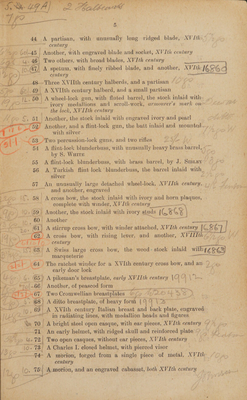  SLANG, Sai AU aaa tae ane RP” SA GR OA Ny HOLY IPT aa CORSO RS INEM LIE Aetna Caled Ey ap ‘ af enn . ; ox M6 Cad LOCEY was f ‘ 5, ane ~*~ century go 60 \-45 } Another, with engraved blade and socket, XV Ith century eas as 46 | ‘Two others, with broad blades, XVIth century ee ‘dala (0:44 A spetum, with finely ribbed blade, and another, OKs MG x é . IE ere Seenhury : sons ae _A8-—»Three XVIIth century halberds, and a partisan 5 49 | A XVIIth century halberd, and a small partisan VF ng le: 80 cern’ nets 6 = : a the lock, XVIIth century I Another, the stock inlaid with adaneed ivory. ane pearl  od with silver. : a 4 68, “Tyo percussion-lock guns, and two rifles. Lf ~ . 54 A flint-lock blunderbuss, with unusually heavy brass barrel, . by 8. Wurtz “a uu 55 A flint-lock blunderbuss, with brass barrel, by J. ‘Sipney- oe FO.) AL Turkish fliné lock ’ blanderbuss, the barrel mee with, : silver | ———— en. and: another, engraved  26&gt; (\, 58) A cross bow, the stock inlaid with ivory wid horn plaques, we | complete with winder, XVIth century Yimin Ab) Oe 59. Another, the stock inlaid with ary studs IGG x é | &gt; C. 60. Another ees Fett  er 5 61) A stirrup cross bow, with winder acd XVIth century 1G   ‘ A Gliot : century = ' A Swiss large ¢ross ai the wood- stock inlaid with ¢: xe) ‘ls ig ast marqueterie ; PAAES y He 64 ~The ratchet winder for a XVIth century cross bow, “ad an &lt;&gt; . en a early door lock ; i&gt; 4. (65) A pikeman’s breastplate, early XVIIth century \9 AN \ le ?&gt;~ ©to\-66 Another, of peascod form | cebieovighin aban HOD Two Cromwellian breastplates “er We Ap Ae y: 6 A ditto breastplate, of heavy form (ee 5 ie sy NESE Raicccsoee or in radiating lines, with medallion heads and figures, — Oe 10 | cA bright steel open casque, with ear pieces, XVIth centur y sisal es ay early helmet, with ridged skull and reinforced plate. cm Us 72 | ‘Two open casques, without ear pieces, XV Ith century ye | a CE digi 3 A Charles I. closed helmet, with pierced VIsor century Ca (O ._ THY ‘A-morion, and an engraved ee, both Vth conten Y See /   ems ae sues ike