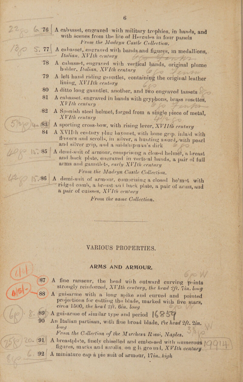 a  16 | FES Sete A cabasset, engraved with military trophies, in bands, and with scenes from the lite of Hereules in four panels from the Madryn Castle Collection: 77 A cabasset,. eneraved with bands and fiaurse, im medallions, Sik a we Italian, XV Ith century phigh baamapp sinc att 9 poy at 78 A cabasset, engraved with vertical er original plume | holder, Teter: XV Ith century hy ae 79 A left hand riding gauntlet, containing the py Sorte és thie ad lining, XVIIth century : Ss ‘80 A ditto long gauntlet, another, and oo engraved tassets &gt; 7 81 A cabasset. engraved in bands with styphons, br Ass rosettes, AVI th century Sy. 82 A Spanish steel helmet, forged from a single piece 5 metal, XVIth century | ‘4 83) A sporting cross-how, with rising lever, XVII ene) 84 A XVITh century plug bayonet, with bone grip, inlaid with \ flowers and scrolls, in silver, a buuting sword, wile 7 pean : and silver grip, and a midshipm nan’sditk @ | | oral 85 | A demicsnit of armour, comprising a closed helmst, a breast a and back plate, eustaved in vertical bands, a pair of full Sal arms and gauntlets, early XVIth century . : “=| yom the Madryn Castle Collection. 86 A demi-snit of armour, comprising a closed helmet with : ridged comb, a brens6 an | back plate, a pair of arms, and ja a pair of cuisses, XV Ith century :    from the same Collection. . | A . VARIOUS PROPERTIES. ile \e 3 ARMS AND ARMOUR, oe es ( ale “(87 A fine ranseur, the head with outward curving Boints a ? a ft strongly reinforced, AVI th century, the head 2ft. Tin. long . rt J 88 ) A’ guisarme with a long spike and curved and pointed bias projections for entting the blade, marked witb live wali | circa 1500, the head 2ft. Bin. loiig 89), A guirarme of similar type and period IC25e ee *o 90 An Italian partisan, with fine broad blade, the head 2ft. Qin. ‘A ie long ds SEE gi : ‘ ue Prom the Collection of the Murchesa Rossi, Naples. ~ a! (o. Cae 91 A breastplate, finely chiselled and embossed with numerous 1QQ Pree fizures, marks and scrolls, on g lt gro ind, XV Ith century) — tio 92 A miniature cap a pie suit of armour, 17én.. high 