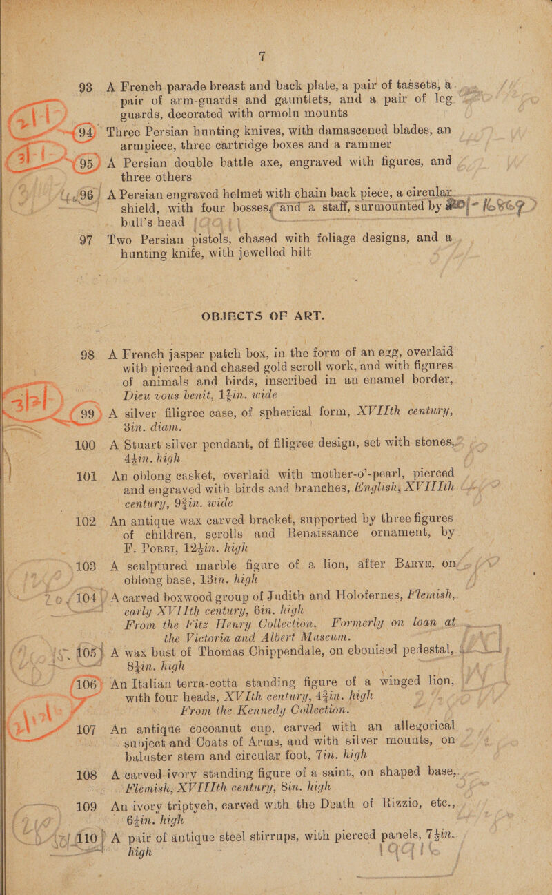  qT 98 A French parade breast and back ee a pair of tassets, a pair of arm-guards and gauntlets, and a pair of leg. 4 guards, decorated with ormolu mounts “Three Persian hunting knives, with damascened blades, an Tcl ea three cartridge boxes and a rammer  three othera _ bull’s head IGat\ 97 Two Persian pistols, chased with bos Conene and a. hunting knife, with jewelled hilt OBJECTS OF ART. eles “ \ : _ Diew vous benit, 1fin. wide et £99. ) A silver filigree case, of spherical form, XVIIth century, ae ) 3in. diam. S 100 _A Stuart silver codes, of filigree design, set with stones,.” | . Adin. high century, Ogun. wide 102 An antique wax carved bracket, supported by three engtes of children, scrolls and Renaissance ornament, by oblong base, 1382. high as (104 , A carved boxwood group of Judith and Holofernes, Flemish, et carly XVIIth century, 6in. high the Victoria and Albert Museum. ae Shin. high 106° An Italian terra-cotta standing figure of a Vheed lion, ce with four heads, XV Ith century, 43in. high ! j te | Mae | From the Kennedy Collection. a. NZ 107. An antiqe cocoanut cup, carved with an adtegovidl | i subject and Coats of Arms, and with silver mounts, on baluster stem and circular foot, Tin. high   . Flemish, XVITIth century, 8in. high &gt; campers 109 An a triptych, dS with the Death of Rizzio, cat ref cs tin. high ay’ LAY i do) x pair of antique ae) stirrups, with pled ee 1s. a ee vee high hiner 1 &lt; At f a. \ fem. N 
