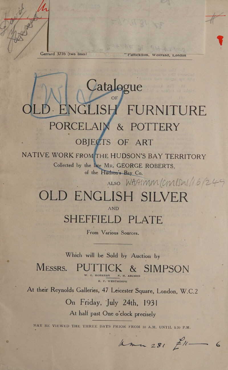   “ Futtickdom, Westrand, London | A FURNITURE “PORCELAIX &amp; POTTERY NATIVE WORK FROMTHE HUDSON'S BAY TERRITORY Collected by the late Mr. GEORGE ROBERTS, of the 2 ALSO Whe MW) (WV OLD ENGLISH SILVER AND SHEFFIELD PLATE From Various Sources. Which will be Sold by Auction by Messrs. PUTTICK &amp; SIMPSON W. G. HORSMAN N. H. ARCHER  R. F, WESTHORPE At their Reynolds Galleries, 47 Leicester Square, London, W.C.2 On Friday, July 24th, 1931 At half past One o’clock precisely MAY BE VIEWED THE THREE DAYS PRIOR FROM 10 A.-M&gt; UNTIL 5.30. P.M. o EE Ss pu   6