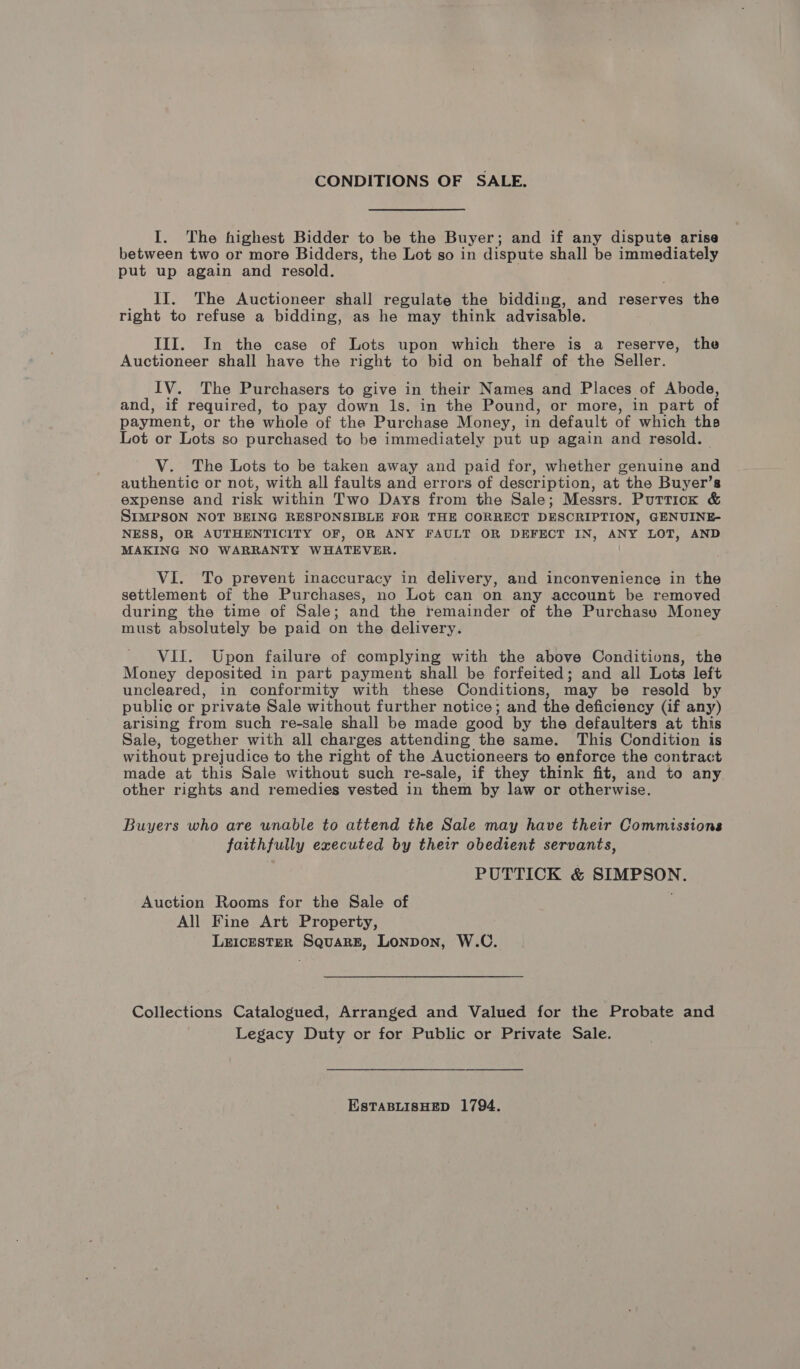 CONDITIONS OF SALE. I. The highest Bidder to be the Buyer; and if any dispute arise between two or more Bidders, the Lot so in dispute shall be immediately put up again and resold. II. The Auctioneer shall regulate the bidding, and reserves the right to refuse a bidding, as he may think advisable. III. In the case of Lots upon which there is a reserve, the Auctioneer shall have the right to bid on behalf of the Seller. IV. The Purchasers to give in their Names and Places of Abode, and, if required, to pay down ls. in the Pound, or more, in part of payment, or the whole of the Purchase Money, in default of which the Lot or Lots so purchased to be immediately put up again and resold. V. The Lots to be taken away and paid for, whether genuine and authentic or not, with all faults and errors of deser iption, at the Buyer’s expense and risk within Two Days from the Sale; Messrs. Purriox &amp; SIMPSON NOT BEING RESPONSIBLE FOR THE CORRECT DESCRIPTION, GENUINE- NESS, OR AUTHENTICITY OF, OR ANY FAULT OR DEFECT IN, ANY LOT, AND MAKING NO WARRANTY WHATEVER. VI. To prevent inaccuracy in delivery, and inconvenience in the settlement of the Purchases, no Lot can on any account be removed during the time of Sale; and the remainder of the Purchase Money must absolutely be paid on the delivery. VII. Upon failure of complying with the above Conditions, the Money deposited in part payment shall be forfeited; and all Lots left uncleared, in conformity with these Conditions, may be resold by public or private Sale without further notice; and the deficiency (if any) arising from such re-sale shall be made eood by the defaulters at this Sale, together with all charges attending the same. This Condition is without prejudice to the right of the Auctioneers to enforce the contract made at this Sale without such re-sale, if they think fit, and to any other rights and remedies vested in them by law or otherwise. Buyers who are unable to attend the Sale may have their Commissions faithfully executed by their obedient servants, PUTTICK &amp; SIMPSON. Auction Rooms for the Sale of All Fine Art Property, LEICESTER SquaRE, Lonpon, W.C. Collections Catalogued, Arranged and Valued for the Probate and Legacy Duty or for Public or Private Sale. EstTABLISHED 1794.