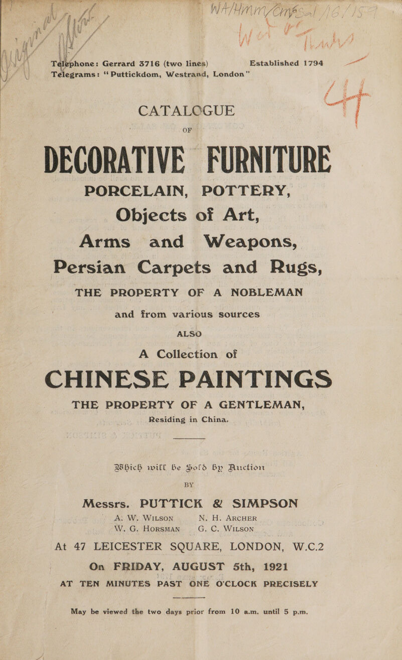 ‘CATALOGUE  DECORATIVE. FURNITURE PORCELAIN, POTTERY, Objects of Art, Arms and Weapons, Persian Carpets and Rugs, THE PROPERTY OF A NOBLEMAN a ae eee | A Collection of CHINESE Agha Reading in China. Bibich will Be Sold By PAS IAN BY Messrs. PUTTICK &amp; SIMPSON A: W. WILSON. N. H. ARCHER W. G. HORSMAN EG: C. WILSON At 47 LEICESTER SQUARE, LONDON, W.c2 On FRIDAY, AUGUST 5th, 1921 AT TEN MINUTES PAST ONE O'CLOCK PRECISELY ——  May be viewed the two days prior from 10 a.m. until 5 p.m. i | ah ya r hw a’ ff hal af fut e Pe ‘ f ah eas 7 a Pht a A? - . % tl raiisnone: Gerrard 3716 (two lines) Established 1794 ne Telegrams: ‘ Puttickdom, Westrand, London” / / £ oie Wi A ts oi