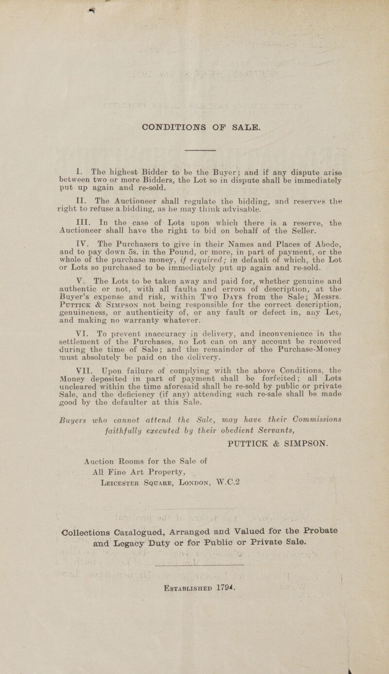 CONDITIONS OF SALE. 1. The highest Bidder to be the Buyer; and if any dispute arise between two or more Bidders, the Lot so in dispute shall be immediately put up again and re-sold. _ II. The Auctioneer shall regulate the bidding, and reserves the right to refuse a.bidding, as he may think advisable. Ill. In the case of Lots upon which there is a reserve, the Auctioneer shall have the right to bid on behalf of the Seller. IV. The Purchasers to give in their Names and Places of Abode, and to pay down 5s. in the Pound, or more, in part of payment, or the whole of the purchase money, if required; in default of which, the Lot or Lots so purchased to be immediately put up again and re-sold. V. The Lots to be taken away and paid for, whether genuine and authentic or not, with all faults and errors of description, at the Buyer’s expense and risk, within Two Days from the Sale; Messrs. Purtick &amp; Simpson not being responsible for the correct description, genuineness, or authenticity of, or any fault or defect in, any Lot, and making no warranty whatever. VI. To prevent inaccuracy in delivery, and inconvenience in the settlement of the Purchases, no Lot can on any account be removed during the time of Sale; and the remainder of the Purchase-Money must absolutely be paid on the delivery. VII. Upon failure of complying with the above Conditions, the Money deposited in part of payment shall be forfeited; all Lots uncleared within the time aforesaid shall be re-sold by public or private Sale, and the deficiency (if any) attending such re-sale shall be made good by the defaulter at this Sale. Buyers who cannot attend the Sale, may have their Commissions faithfully executed by their obedient Servants, PUTTICK &amp; SIMPSON. Auction Rooms for the Sale of All Fine Art Property, Leicester Square, Lonpon, W.C.2 Collections Catalogued, Arranged and Valued for the Probate and Legacy Duty or for Public or Private Sale. EstTaBLISHED 1794,