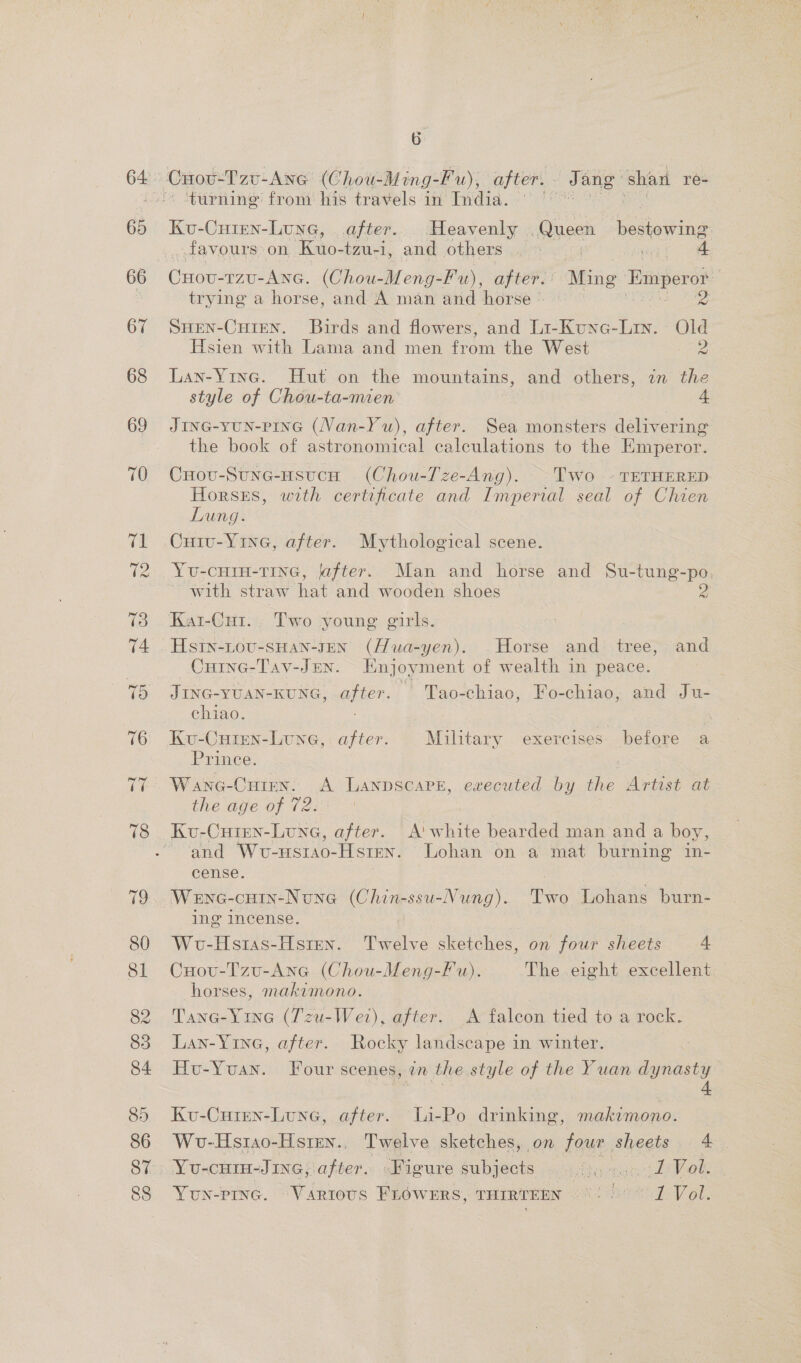 65 66 67 68 69 T0 eS turning from his travels in India. Ku-Cuien-Lune, after. Heavenly Queen bestow ier favours on Kuo-tzu-i, and others | , 4 Cuovu-1zu-Ane. (Chou-Meng-Fu), after. Ming Emperor trying a horse, and A man and horse — Ps SHEN-CHIEN. Birds and flowers, and Li-Kunc- ae foes Hsien with Lama and men om the West Lan-Yine. Hut on the mountains, and others, in the style of Chou-ta-mien 4 JinG-yun-PInG (Van-Yu), after. Sea monsters delivering the book of astronomical calculations to the Emperor. Cuovu-Stne-nsucn (Chou-Tze-Ang). ~Two - TETHERED Horses, with certificate and Imperial seal of Chien Lung. Cuivu-Y1ne, after. Mythological scene. Yu-cHrin-Tine, jafter. Man and horse and Su-tung-po with straw hat and wooden shoes Py Kar-Cu1. Two young girls. HsIn-LOU-SHAN-JEN' (Hua-yen). .Horse and tree, and Cuinc-Tav-Jen. Enjoyment of wealth in peace. JING-YUAN-KUNG, after. ' Tao-chiao, Fo-chiao, and Ju- ~ ehiao. Ku-Cuten-Lune, after. Military exercises before a Prince. Wane-Cuten. A Lanpscare, executed by the Artist at the age of 72. | Ku-Cuten-Lune, after. A' white bearded man and a boy, and Wuvo-usrao-Hsten. Lohan on a mat burning in- cense. Wenc-cutn-None (Chin-ssu-Nung). Two Lohans burn- ing incense. Wu-Hstias-Hsten. Twelve sketches, on four sheets 4 Cuovu-Tzu-Ane (Chou-Meng-Fu). The eight excellent horses, makimono. Tane-Yine (Tzu-Wet), after. A falcon tied to a rock. Lan-Yine, after. Rocky landscape in winter. Hu-Yuan. Four scenes, in the style of the Yuan dynasty Ku-Curen-Lune, after. Li-Po drinking, makimono. Wv-Hs1ao-Hsten., Twelve sketches, on four sheets 4 Yun-PInG. “Various FréWwERS, THIRTEEN 6°) °° 1-Vold.