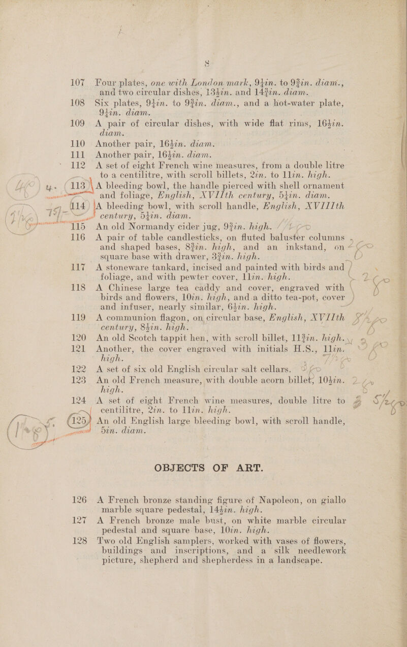 &amp; 107 Four plates, one with London mark, 941n. to 93in. diam., and two circular dishes, 13$7n. a 142 in. diam. 108 Six plates, 9f7n. to 9¢in. diam., and a hot-water plate, Q4in.: diam. 109 &lt;A pair of circular dishes, with wide flat me 1647n. diam. | 110 Another pair, 164in. diam. 111 Another pair, 164in. diam. 112 A set of eight Pinch wine measures, from a double litre to a centilitre, with seroll billets, 2in. to llin. hi gh. 113&gt; A bleeding bo. the handle Reread with shell ornament a century, Ofin. diam. op Ca aie old Ny devia cider jug, 9#7n. high. square base with aS 33in. high. folhage, and with pewter cover, llin. high. 118 A Chinese large tea caddy AGA cover, engraved wie and infuser, nearly similar, 642n. high. 119 A communion flagon, onl grater base, Hnglish, XVIIth century, 84in. high. Pe OCICS ; 122 A set of. six old English circular salt cellars. 00 123 An old French measure, with double acorn billet, 10320. high. 124 &lt;A set of eight French wine measures, double litre to KE) eentilitre, ye to llin. high. (25) An old Pnguch large bleeding bowl, with scroll handle, OBJECTS OF ART. 126 &lt;A French bronze standing figure of Napoleon, on giallo marble square pedestal, 14$7n. high. 127 &lt;A French bronze male bust, on white marble circular pedestal and square base, 10in. high. buildings and inscriptions, and a silk needlework picture, shepherd and shepherdess in a landscape.  Pas SS