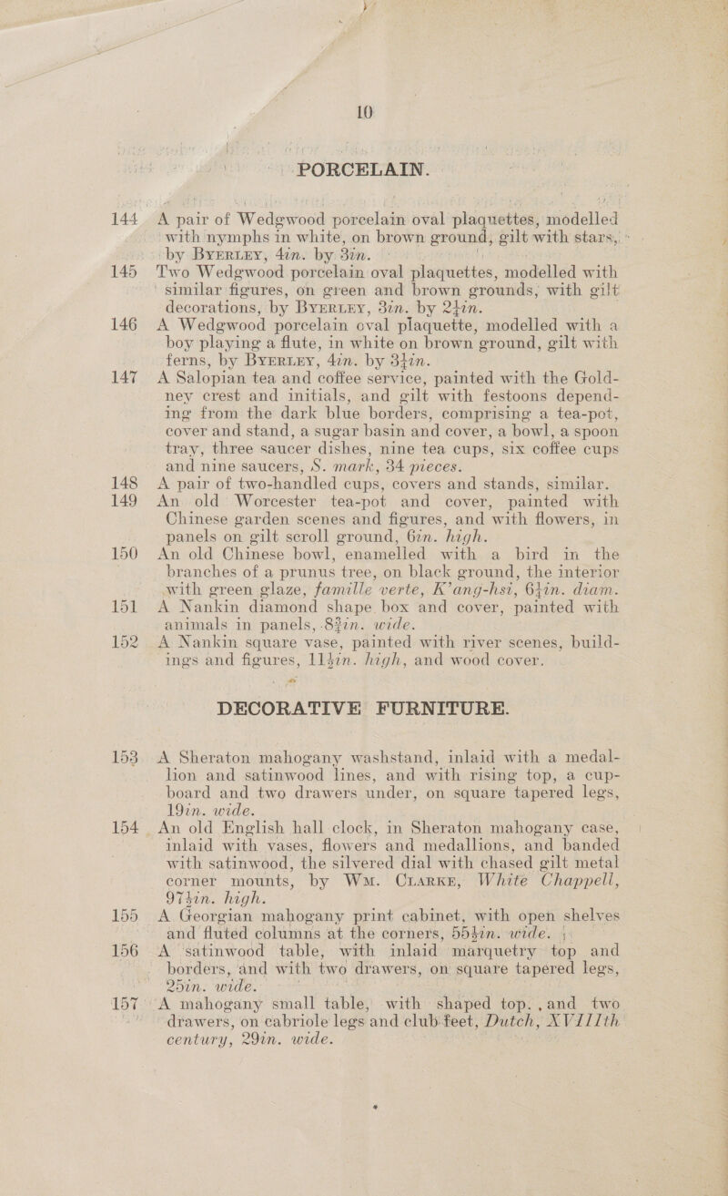 146 147 148 149 150 15] 152 153 155 10 | PORCELAIN : A pair of Wedewood porcelain oval plaquettes, eaiedelled by Byrertny, 4in. by Bin. | Two Wedgewood porcelain oval imation, miedelled with decorations, by BYERLEY, dun. by 240n. A Wedewood porcelain oval plaquette, modelled with a boy playing a flute, in white on brown ground, gilt with ferns, by BYERLEY, 4in. by 37in. A Salopian tea and coffee service, painted with the Gold- ney crest and initials, and oilt with festoons depend- ing from the dark blue borders, comprising a tea-pot, cover and stand, a sugar basin and cover, a bowl, a spoon tray, three saucer dishes, nine tea cups, six coffee cups and nine saucers, S. mark, 34 pieces. A pair of two-handled cups, covers and stands, similar. An old: Worcester tea-pot and cover, painted with Chinese garden scenes and figures, and with flowers, in panels on gilt scroll ground, 627. high. An old Chinese bowl, enamelled with a bird in the branches of a prunus tree, on black ground, the interior with green glaze, famille verte, K’ang-hsi, 61in. diam. A Nankin diamond shape. box and cover, painted with animals in panels, -8?7n. wide. A Nankin square vase, painted with river scenes, build- ings and figures, lldin. high, and wood cover. cr oa DECORATIVE FURNITURE. A Sheraton mahogany washstand, inlaid with a medal- lion and satinwood lines, and with rising top, a cup- board and two drawers under, on square tapered legs, 19in. wide. inlaid with vases, flowers and medallions, and banded with satinwood, the silvered dial with chased gilt metal corner mounts, by Wm. Crarke, White Chappell, 974in. high. A Georgian mahogany print cabinet, with open shelves and fluted columns at the corners, 55 4hin. wide. +: A ‘satinwood table, with inlaid marquetry top and borders, and with two drawers, on square tapered lees ain. wide. drawers, on cabriole legs ‘and club. feet, Dutch, oo century, 291n. wide.