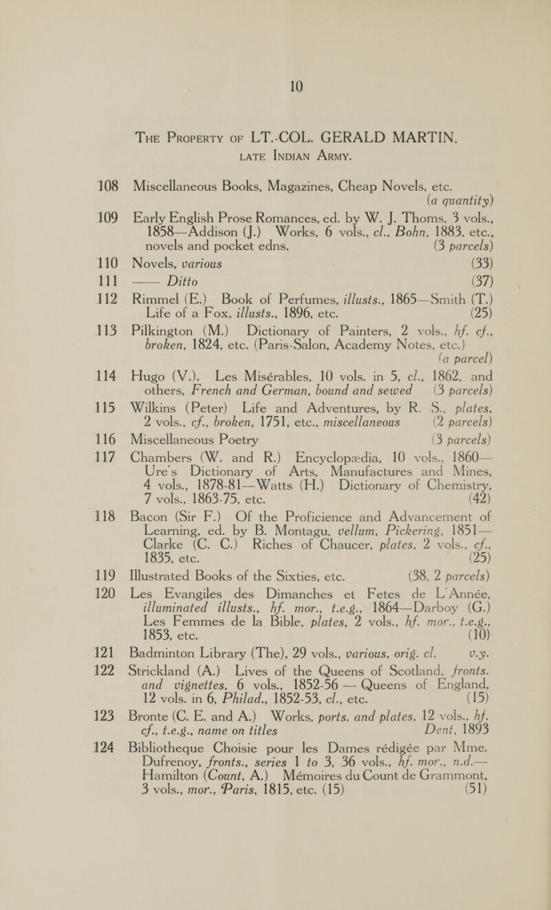 108 109 110 111 112 113 114 115 116 117 118 149 120 121 122 123 124 10 THE Property oF LT.-COL. GERALD MARTIN, LATE INDIAN ARMY. Miscellaneous Books, Magazines, Cheap Novels, etc. (a quantity) Early English Prose Romances, ed. by W. J. Thoms, 3 vols., 1858—Addison (J.) Works, 6 Ae cl., Bohn, 1883, etc., novels and pocket edns. (3 parcels) Novels, various (33) = OTLO (37) Rimmel (E.) Book of Perfumes, illusts., 1865—Smith (T : Life of a Fox, illusts., 1896, etc. (25 Pilkington (M.) Dictionary of Painters, 2 vols., Af. im broken, 1824, etc. (Paris-Salon, Academy Notes, etc. ) (a parcel) Hugo (V.). Les Misérables, 10 vols. in 5, c/., 1862, and others, French and German, bound and sewed (3 parcels) Wilkins (Peter) Life and Adventures, by R. S., plates, 2 vols., cf., broken, 1751, etc., miscellaneous (2 parcels) Miscellaneous Poetry (3 parcels) Chambers (W. and R.) Encyclopedia, 10 vols., 1860— Ure's Dictionary of Arts, Manufactures and Mines, 4 vols., 1878-81—Watts (H.) Dictionary of Chemistry, 7 vols., 1863-75, etc. (42) Bacon (Sir F.) Of the Proficience and Advancement of Learning, ed. by B. Montagu, vellum, Pickering, 1851— Clarke (C. C.) Riches of Chaucer, plates, 2 vols., cf. 1835, Gtc. (25) Illustrated Books of the Sixties, etc. (38, 2 parcels) Les Evangiles des Dimanches et Fetes de L Année, illuminated illusts., hf. mor., t:e.g., 1864—Darboy (G.) Les Femmes de la Bible, plates, 2 vols., Af. mor., t.e.g., 1853, etc. (10) Badminton Library (The), 29 vols., various, orig. cl. U.Y. Strickland (A.) Lives of the Queens of Scotland, fronts. and vignettes, 6 vols., 1852-56 — Queens of England, 12 vols. in 6, Philad., 1852-53, cl., etc. (15) Bronte (C. E. and A.) Works, ports. and plates, 12 vols., hf. cf., t.e.g., name on titles Dent, 1893 Bibliotheque Choisie pour les Dames rédigée par Mme. Dufrenoy, fronts., series 1 to 3, 36 vols., Af. mor., n.d. Hamilton (Count, A.) Mémoires du Count de Grammont,