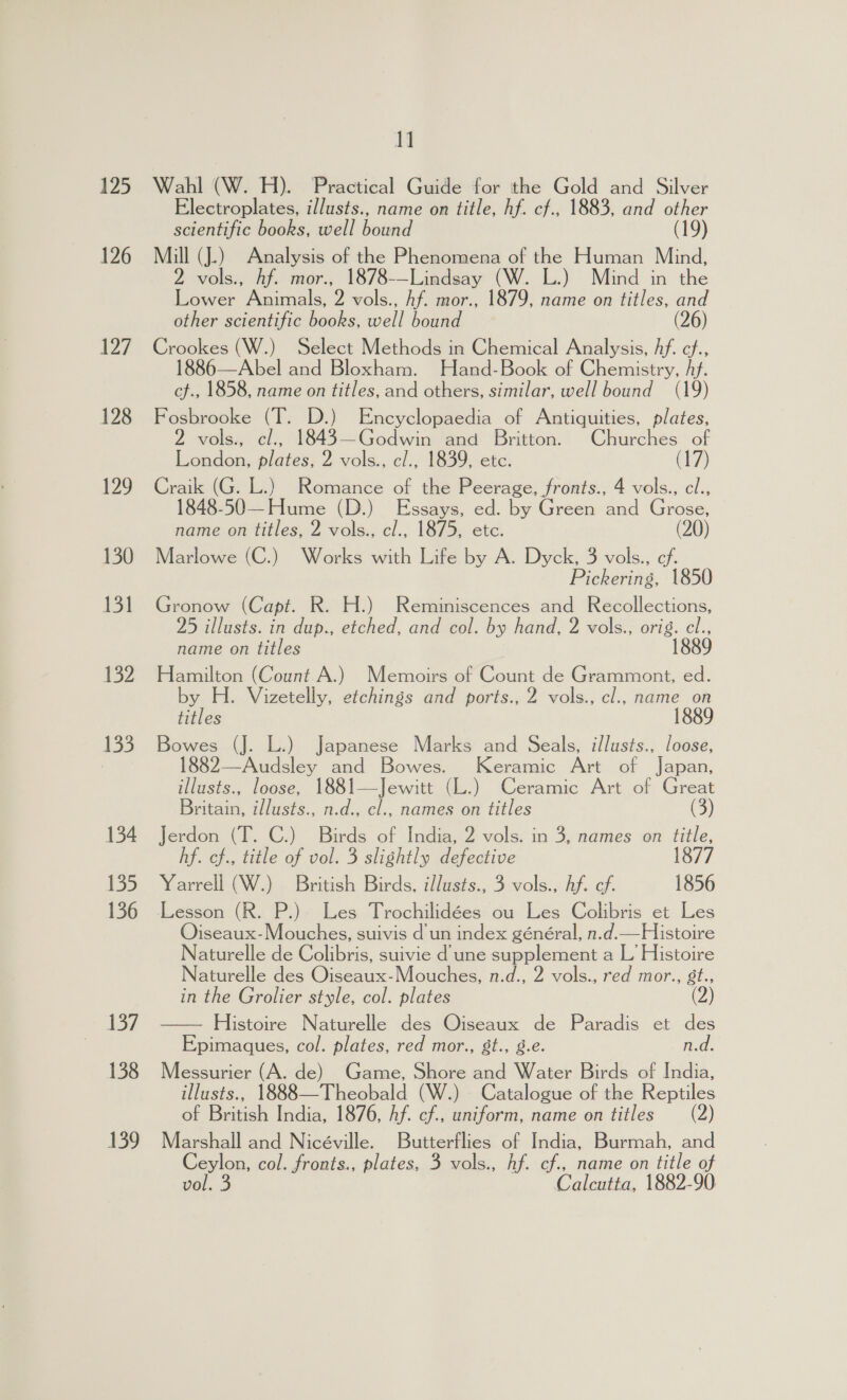 125 126 127 128 129 130 it 132 133 134 135 136 137 138 139 MM Wahl (W. H). Practical Guide for the Gold and Silver Electroplates, illusts., name on title, hf. cf., 1883, and other scientific books, well bound (19) Mill (J.) Analysis of the Phenomena of the Human Mind, 2 vols., hf. mor., 1878-—Lindsay (W. L.) Mind in the Lower Animals, 2 vols., Af. mor., 1879, name on titles, and other scientific books, well bound (26) Crookes (W.) Select Methods in Chemical Analysis, Af. cf., 1886—Abel and Bloxham. Hand-Book of Chemistry, Af. cf., 1858, name on titles, and others, similar, well bound (19) Fosbrooke (T. D.) Encyclopaedia of Antiquities, plates, 2 vols., cl., 1843—Godwin and Britton. Churches of London, plates, 2 vols., cl., 1839, etc. C17 Craik (G. L.) Romance of the Peerage, fronts., 4 vols., cl., 1848-50—Hume (D.) Essays, ed. by Green and Grose, name on titles, 2 vols., cl., 1875, etc. (20) Marlowe (C.) Works with Life by A. Dyck, 3 vols., ef. Pickering, 1850 Gronow (Capt. R. H.) Reminiscences and Recollections, 25 illusts. in dup., etched, and col. by hand, 2 vols., re name on titles Hamilton (Count A.) Memoirs of Count de Grammont, ed. by H. Vizetelly, etchings and ports., 2 vols., cl., name on titles 1889 Bowes (J. L.) Japanese Marks and Seals, illusts., loose, 1882—Audsley and Bowes. Keramic Art of Japan, illusts., loose, 1881—Jewitt (L.) Ceramic Art of Greg Britain, illusts., n.d., cl., names on titles Jerdon (T. C.) Birds of India, 2 vols. in 3, names on title, hf. cf., title of vol. 3 slightly defective 1877 Yarrell (W.) British Birds, illusts., 3 vols., Af. ef. 1856 Lesson (R. P.). Les Trochilidées ou Les Colibris et Les Ojiseaux-Mouches, suivis d'un index général, n.d.—Histoire Naturelle de Colibris, suivie d une supplement a L’ Histoire Naturelle des Oiseaux-Mouches, n.d., 2 vols., red mor., 8t., in the Grolier style, col. plates — Histoire Naturelle des Oiseaux de Paradis et des Epimaques, col. plates, red mor., gt., 8.e. n.d. Messurier (A. de) Game, Shore and Water Birds of India, illusts., 1888—Theobald (W.) | Catalogue of the Reptiles of British India, 1876, Af. cf., uniform, name on titles (2) Marshall and Nicéville. Butterflies of India, Burmah, and Ceylon, col. fronts., plates, 3 vols., hf. cf., name on title of