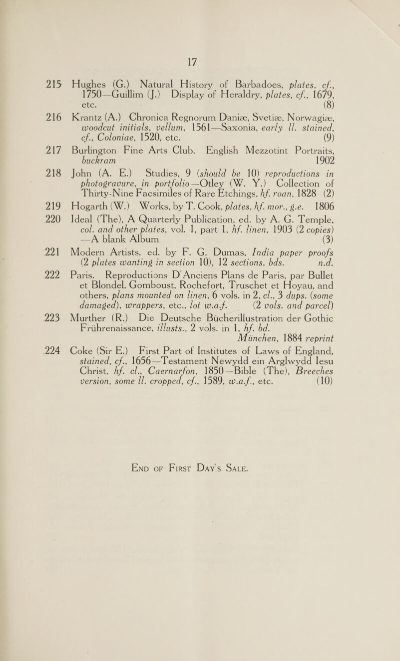 vA) 216 Zui 218 220 221 222 223 224 7 Hughes (G.) Natural History of Barbadoes, plates, cf., 1750—Guillim (J.) Display of Heraldry, plates, ef., 1679, etc. (8) Krantz (A.) Chronica Regnorum Danie, Svetize, Norwagiz, woodcut initials, vellum, 1561—Saxonia, early Il. stained, cf., Coloniae, 1520, etc. Burlington Fine Arts Club. English Mezzotint Portraits, buckram 1902 John (A. E.) Studies, 9 (should be 10) reproductions in photogravure, in portfolic—Otley (W. Y.) Collection of Thirty-Nine Facsimiles of Rare Etchings, Af. roan, 1828 (2) Hogarth (W.) Works, by T. Cook, plates, hf. mor., g.e. 1806 Ideal (The), A Quarterly Publication, ed. by A. G. Temple, col. and other plates, vol. 1, part 1, Af. linen, 1903 (2 copies) —A blank Album (3) Modern Artists, ed. by F. G. Dumas, India paper Zee (2 plates wanting in section 10), 12 sections, bds. Paris. Reproductions D’Anciens Plans de Paris, par lie et Blondel, Gomboust, Rochefort, Truschet et Hoyau, and others, plans mounted on linen, 6 vols. in 2, cl., 3 dups. (some damaged), wrappers, etc., lot w.a.f. (2 vols. and parcel) Murther (R.) Die Deutsche Bicherillustration der Gothic Frtihrenaissance, illusts., 2 vols. in 1, Af. bd. Munchen, 1884 reprint Coke (Sir E.) First Part of Institutes of Laws of England, stained, cf., 1656—Testament Newydd ein Arglwydd Iesu Christ, Af. cl., Caernarfon, 1850—Bible (The), Breeches version, some Il. cropped, cf., 1589, w.af., etc. (10) Enp oF First Days SALE.