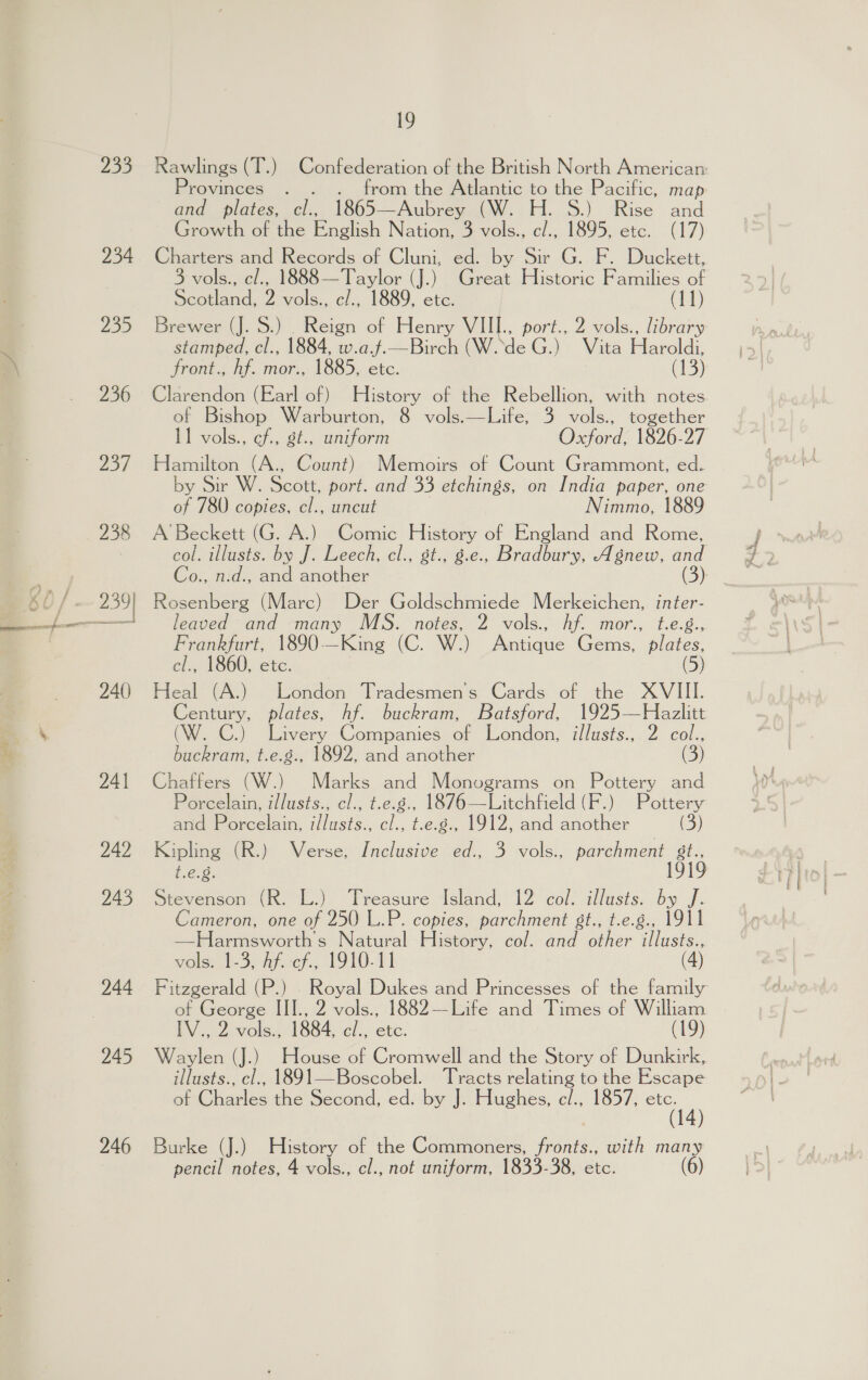 299 234 ia, 236 257 238 259 Srcmeearmeera 240) 241 242 243 244 245 246 19 Provinces . . from the Atlantic to the Pacific, map and_ plates, cl., 1865— Aubrey (W. H. 8S.) Rise and Growth of the English Nation, 3 vols., c/., 1895, etc. (17) Charters and Records of Cluni, ed. by Sir G. F. Duckett, 3 vols., c/., 1888—Taylor (J.) Great Historic Families of Scotland, 2 vols., c/., 1889, etc. (11) Brewer (J. S.) _ Reign of Henry VIII., port., 2 vols., library stamped, cl., 1884, w.a.f.—Birch (W..de G.) Vita Haroldi, front., hf. mor., 1885, etc. (13) of Bishop Warburton, 8 vols.—Life, 3 vols., together I1 vols., cf., gt., uniform Hamilton (A., Count) Memoirs of Count Grammont, ed. by Sir W. Scott, port. and 33 etchings, on India paper, one of 780 copies, cl., uncut Nimmo, 1889 A Beckett (G. A.) Comic History of England and Rome, Co., n.d., and another Rosenberg (Marc) Der Goldschmiede Merkeichen, inter- leaved and many MS. notes, 2 vols., hf. mor., t.e.g., Frankfurt, 1890-—King (C. W.) otacaie Gems, plates, cl., 1860, etc. (5) Heal (A.) London Tradesmen’s Cards of the XVIII. Century, plates, hf. buckram, Batsford, 1925—Hazlitt (W. C.) Livery Companies of Ihendon, illusts.,. 2 col., buckram, t.e.g., 1892, and another D) Chaffers (W.) Marks and Monograms on Pottery and Porcelain, illusts., cl., t.e.g., 1876—Litchfield (F.) Pottery and Porcelain, iflusts., cl., t.e.g., 1912, and another (3) t.é.8. Stevenson (R. L.) Treasure Island, 12 col. illusts. by J. Cameron, one of 250 L.P. copies, parchment st., t.e.g., 1911 —Harmsworths Natural History, col. and other eae vols. 1-3, ay. ef... 1910-11 of George III., 2 vols., 1882—Life and Times of William IV., 2 vols., 1884, cl., etc. (19) illusts., cl., 1891—Boscobel. ‘Tracts relating to the Escape of Charles the Second, ed. by J. Hughes, c/., 1857, ae Burke (J.) History of the Commoners, fronts., with many