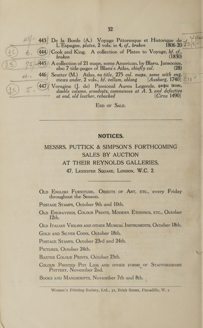 443 / De la Borde (A.) Voyage Pittoresque et fie Ge 444) !Cook and King. A collection of Plates to ie Wed pe broken 30) also 7 title-pages of Blaeu’s Atlas, chiefly col. 446, Seutter (M.) Atlas, no title, 275 col. maps, some with eng views under, 2 vols., hf. vellum, oblong [Ausburs, 17401 © double column, woodcuts, commences at A. 3, and defective at end, old leather, ebacee! [Cirea 1490] Enp oF SALE. NOTICES. MESSRS. PUTTICK &amp; SIMPSON’S FORTHCOMING SALES BY AUCTION AT THEIR REYNOLDS GALLERIES, 47, LeicestTeER Square, Lonpon, W.C. 2. Otp Enciish Furniture, Osjects oF Art, ETC., every Friday throughout the Season. | PosTAGE STAMPS, October 9th and 10th. Oxtp Encravincs, Cotour Prints, Mopern Etcuincs, Etc., October 12th. Otp Irauian VIOLINS AND OTHER Musicat Instruments, October 18th. Go_p AND SiLver Couns, October 18th. Postrace Stamps, October 23rd and 24th. Pictures, October 24th. é BaxTeR Cotour Prints, October 25th. Cotour PrinteD Pot Lips AND OTHER FORMS. OF STAFFORDSHIRE Pottery, November 2nd. Booxs AND Manuscripts, November 7th and bat   Women’s Printing Society, Ltd., 31, Brick Street, Piccadilly, W. 1. de dalele rv)