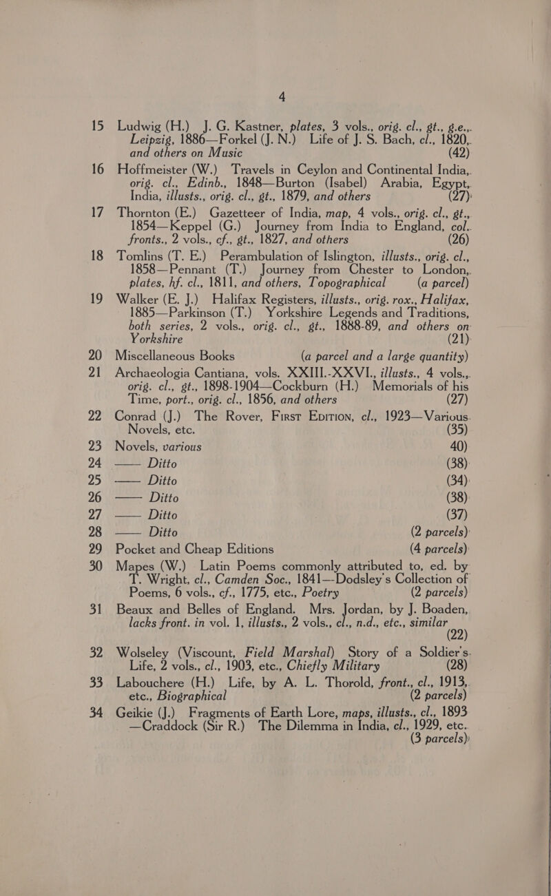 15 16 4 Ludwig (H.) J. G. Kastner, plates, 3 vols., orig. el., st., Leipzig, 1886—Forkel (J. N.) Life of J. S. Bach, el., 1820 and others on Music (42) Hoffmeister (W.) Travels in Ceylon and Continental India,. orig. cl., Edinb., 1848—Burton (Isabel) Arabia, Egypt, India, illusts., orig. cl., gt., 1879, and others (27): Thornton (E.) Gazetteer of India, map, 4 vols., orig. cl., gt., 1854— Keppel (G.) Journey from India to England, col. fronts., 2 vols., cf., gt., 1827, and others (26) Tomlins (T. E.) Perambulation of Islington, illusts., orig. cl., 1858—Pennant (T.) Journey from Chester to London,,. plates, hf. cl., 1811, and others, Topographical (a parcel) Walker (E. J.) Halifax Registers, illusts., orig. rox., Halifax, ~ 1885—Parkinson (T.) Yorkshire Legends and Traditions, both series, 2 vols., orig. cl., gt., 1888-89, and others on Yorkshire (21): Miscellaneous Books (a parcel and a large quantity) Archaeologia Cantiana, vols. XXIII.-XXVI., illusts., 4 vols... orig. cl., st., 1898-1904—Cockburn (H.) Memorials of his Time, port., orig. cl., 1856, and others | (27) Conrad (J.) The Rover, First Epition, cl., ee ee  ovels, etc. Novels, various 40) LSS) Ditto (38): == | Ditto (34) — Ditto (38) DIO | (37) Ditto (2 parcels): Pocket and Cheap Editions (4 parcels) Mapes (W.) Latin Poems commonly attributed to, ed. by TT. Wright, cl., Camden Soc., 1841—-Dodsley's Collection of Poemenorvols., cf., 1775, etc., Poetry (2 parcels) Beaux and Belles of England. Mrs. Jordan, by J. Boaden,. lacks front. in vol. 1, illusts., 2 vols., el., n.d., etc., similar 99) Wolseley (Viscount, Field Marshal) Story of a Soldier's. Life, 2 vols., cl., 1903, etc., Chiefly Military (28) Labouchere (H.) Life, by A. L. Thorold, front., cl., 1913,. etc., Biographical (2 parcels) Geikie (J.) Fragments of Earth Lore, maps, illusts., cl., 1893 ~ —Craddock (Sir R.) The Dilemma in India, cl., 1999, etc.. (3. parcels)   