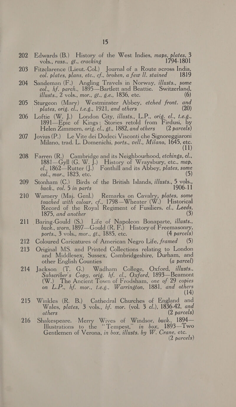 202 203 204 205 206 207 208 209 210 211 212 213 214 21D 216 15 Edwards (B.) History of the West Indies, maps, plates, 3 vols., russ., gt., cracking 1794-1801 Fitzclarence (Lieut.-Col.) Journal of a Route across India, col. plates, plans, etc., cf., broken, a few Il. stained 1819 Sandeman (F.) Angling Travels in Norway, illusts., some col., hf. parch., 1895—Bartlett and Beattie. Switzerland, illusts., 2 vols., mor., gt., g.e., 1836, etc. (6) Sturgeon (Mary) Westminster Abbey, etched front. and plates, orig. cl., t.e.g., 1921, and others (20) Loftie (W. J.) London City, illusts., L.P., orig. cl., t.e.g., 1891—Epic of Kings: Stories retold from Firdusi, by Helen Zimmern, orig. cl., g¢., 1882, and others (2 parcels) Jovius(P.) Le Vite dei Dodeci Visconti che Signoreggiaroni Milano, trad. L. Domenichi, ports., vell., Milano, 1645, hi Farren (R.) Cambridge and its Neighbourhood, etchings, cel., 1881—Gyll (G. W. J.) History of Wraysbury, etc., map, cl., 1862—Rutter (J.) Fonthill and its Abbey, plates, some col., mor., 1823, etc. (5) Stonham (C.) Birds of the British Islands, illusts., 5 Rs buck., vol. 5 in parts 1906-11 Warnery (Maj. Genl.) Remarks on Cavalry, plates, some touched with colour, cf., 1798—Wheater (W.) Historical Record of the Royal Regiment of Fusiliers, cl., Leeds, 1875, and another 3) buck., worn, 1897—-Gould (R. F.) History of Freemasonry, ports., 3 vols., mor., gt., 1885, etc. (4 parcels) Coloured Caricatures of American Negro Life, framed (5) Original MS. and Printed Collections relating to London and Middlesex, Sussex, Cambridgeshire, Durham, and other English Counties (a parcel) Jackson (T. G.) Wadham College, Oxford, illusts., Subscriber's Copy, orig. hf. cl., Oxford, 1893—Beamont (W.) The Ancient Town of Frodsham, one of 29 copies on L.P., hf. mor., t.e.g., Warrington, 1881, and Bra Winkles (R. B.) Cathedral Churches of England and Wales, plates, 3 vols., Af. mor. (vol. 3 cl.), 1836-42, and others (2 parcels) Shakespeare. Merry Wives of Windsor, buck., 1894— Illustrations to the “Tempest,” in box, 1893—Two Gentlemen of Verona, in box, illusts. by W. Crane, etc. (2 parcels)