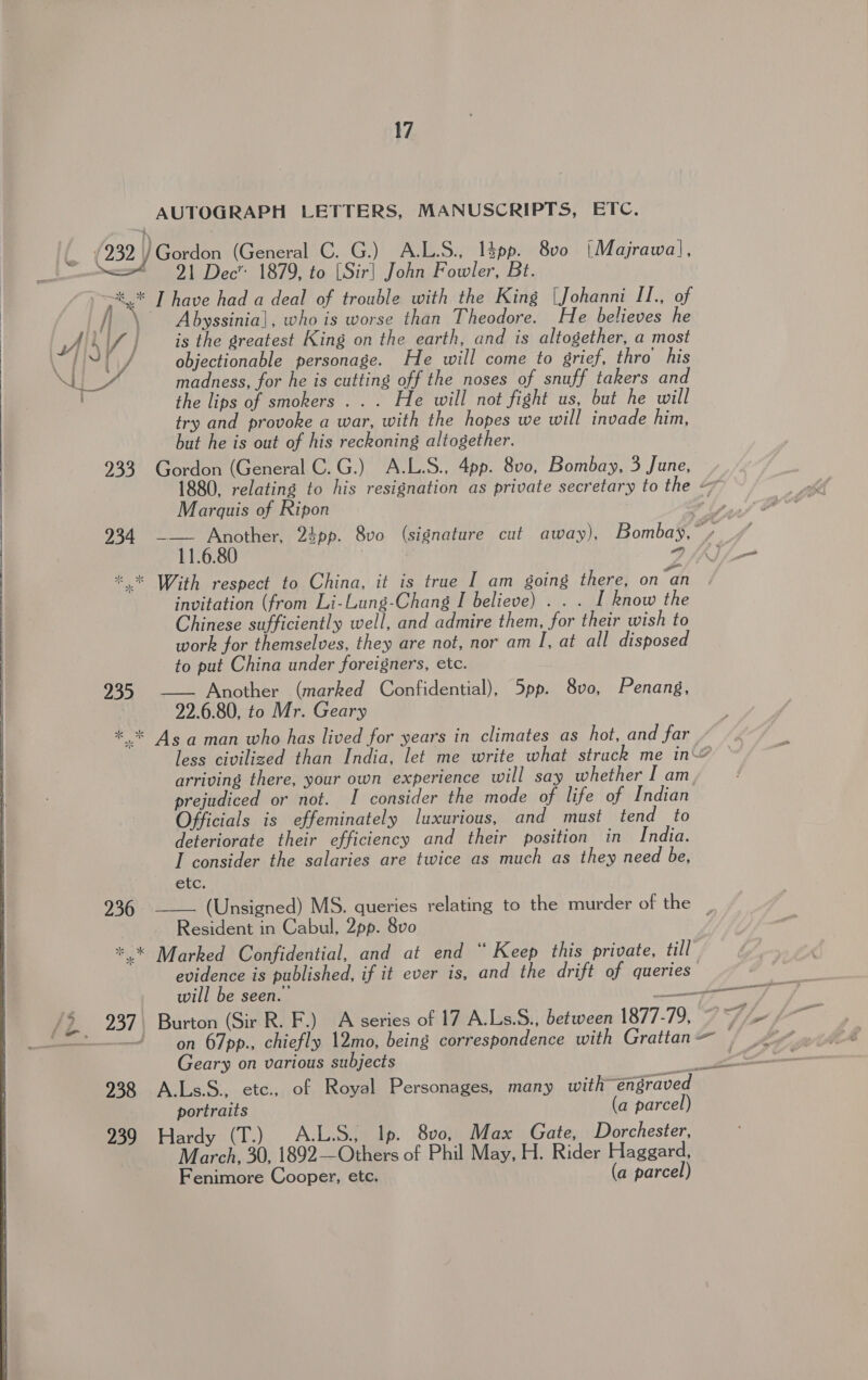 AUTOGRAPH LETTERS, MANUSCRIPTS, ETC. [a (232) Gordon (General C. G.) A.L.S., 13pp. 8v0 (Majrawal, ae > 91 Dec” 1879, to [Sir] John Fowler, Bt. >, I have had a deal of trouble with the King \Johanni II., of / \ Abyssinia], who is worse than Theodore. He believes he AL\/ | — is the greatest King on the earth, and is altogether, a most Sj yj glare i : ; Eee objectionable personage. He will come to grief, thro his Se madness, for he is cutting off the noses of snuff takers and the lips of smokers... He will not fight us, but he will  try and provoke a war, with the hopes we will invade him, but he is out of his reckoning altogether. 933 Gordon (General C.G.) A.L.S., 4pp. 800, Bombay, 3 June, 1880, relating to his resignation as private secretary to the — Marquis of Ripon | o Ly 234 A cas dpp. 8vo (signature cut away), Bombay,” / \ ae *.* With respect to China, it is true I am going there, on “an invitation (from Li-Lung-Chang I believe) . . . I Rnow the Chinese sufficiently well, and admire them, for their wish to work for themselves, they are not, nor am I, at all disposed to put China under foreigners, etc. 935 —— Another (marked Confidential), 5pp. 8vo, Penang, 22.6.80, to Mr. Geary *°* As aman who has lived for years in climates as hot, and far less civilized than India, let me write what struck me in — arriving there, your own experience will say whether I am. prejudiced or not. I consider the mode of life of Indian Officials is effeminately luxurious, and must tend to deteriorate their efficiency and their position in India. I consider the salaries are twice as much as they need be, etc.   (Unsigned) MS. queries relating to the murder of the: |, Resident in Cabul, 2pp. 8vo *.* Marked Confidential, and at end “ Keep this private, till evidence is published, if it ever is, and the drift of queries will be seen.’ ; /5 937) Burton (Sir R. F.) A series of 17 A.Ls.S., between 1877-79, 7 /- 236  ae  oecumernsn ae Geary on various subjects pe 938 A.Ls.S., etc., of Royal Personages, many with~engraved portraits (a parcel) 939 Hardy (T.) A.L.S., Ip. 800, Max Gate, Dorchester, March, 30, 1892—Others of Phil May, H. Rider Haggard, Fenimore Cooper, etc. (a parcel) 