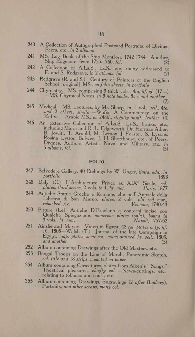 240 241 242 243 244 245 246 247 248 249 250 251 252 253 254 2D5 ‘18 A Collection of Autographed Postcard Portraits, of Divines, Peers, etc., in 2 albums MS. Log Book of the Ship Montfort, 1742-1744— Another, Ship Edgecote, from 1755-1760, fol. (2) A Collection of A.Ls.S., Ls:S., etc., many addressed to F. and S. Redgrave, in 2 albums, fol. (2) Redgrave (R. and §.) Century of Painters of the English School [original] MS., on folio sheets, in portfolio Chymistry. MS. comprising 3 thick vols., 4to, hf. Che (ay) —MS. Chymical Notes, in 3 note books, 8vo, and ta Medical. MS. Lectures, by Mr. Sharp, in 1 vol., vell., 4to, and 2 others, similar—Wafia, A Commentary on the Kafiya. Arabic MS., on 248//., slightly impft., leather (4) An extensive Collection of A.Ls.S., Ls.S., franks, etc., including Maria and R. L. Edgeworth, Dr. Herman Adler, B. Jowitt, T. Arnold, M. Lemon, ip Forster, S. Lysons, Rosina Lytton Bulwer, i H. Shorthouse, étc., of Peers, Divines, Authors, Artists, Naval and Military, etc., in 5 albums, fol. 65 FOLIO. Belvedere Gallery, 40 Etchings by W. Unger, limtd. edn., in portfolio 1893 Daly (C.) L’Architecture Privée au XIX° Siécle, col. plates, third series, 2 vols. in 1, hf. mor. Paris, 1877 Antiche Statue Greche e Romane, che nell’ Antisale della ibreria di San Marco, plates, 2 vols., old red mor., rebacked, g.e. . Venezia, 1740-43 Pitture (Le) Antiche D’Ercolano e contorni incise con ualche Spiegazione, numerous plates (only), bound in 3 vols., hf. mor. Napoli, 1757-62 Ainslie and Mayer. Views in Egypt, 42 col. plates only, hf. cf., 1805—Walsh (T.) Journal of the late Campaign in Egypt, map, plates, some col., many stained, hf. vell., 1803, and another (3) Album containing Drawings after the Old Masters, etc. Bengal Troops on the Line of March, Panoramic Sketch, col. title and 18 strips, mounted on paper Theatrical pleasures, chiefly col..—News-cuttings, etc. relating to tobacco and snuff, ete. Album containing Drawings, Engravings (2 after Bunbury), Portraits, and other scraps, many col. |