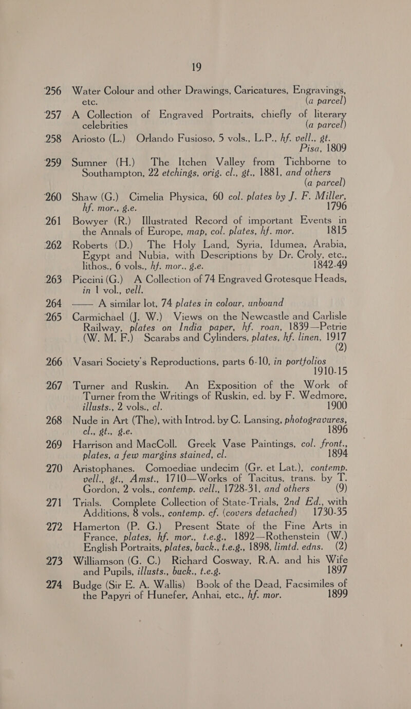256 vAeY 258 259 260 261 262 263 264 ‘265 266 267 268 269 270 271 272 273 274 ee Water Colour and other Drawings, Caricatures, Engravings, etc. (a parcel) A Collection of Engraved Portraits, chiefly of literary celebrities (a parcel) Ariosto (L.) Orlando Fusioso, 5 vols., L.P., Af. vell., st. Pisa, 1809 Sumner (H.) The Itchen Valley from Tichborne to Southampton, 22 etchings, orig. cl., st., 1881, and others (a parcel) Shaw (G.) Cimelia Physica, 60 col. plates by J. F. Miller, hf. mor., 8.e. 1796 Bowyer (R.) Illustrated Record of important Events in the Annals of Europe, map, col. plates, hf. mor. 1815 Roberts (D.) The Holy Land, Syria, Idumea, Arabia, Egypt and Nubia, with Descriptions by Dr. Croly, etc., lithos., 6 vols., Af. mor., g.e. 1842-49 Piccini (G.) A Collection of 74 Engraved Grotesque Heads, in 1 vol., vell. —— A similar lot, 74 plates in colour, unbound Carmichael (J. W.) Views on the Newcastle and Carlisle Railway, plates on India paper, hf. roan, 1839—Petrie M. F.) Scarabs and Cylinders, plates, hf. linen, ite Vasari Society's Reproductions, parts 6-10, in portfolios 1910-15 Turner and Ruskin. An Exposition of the Work of Turner from the Writings of Ruskin, ed. by F. Wedmore, illusts., 2 vols., cl. 1900 Nude in Art (The), with Introd. by C. Lansing, photogravures, cl., gt., g.e. 1896 Harrison and MacColl. Greek Vase Paintings, col. front., plates, a few margins stained, cl. 1894 Aristophanes. Comoediae undecim (Gr. et Lat.), contemp. vell., st., Amst., 1710—Works of Tacitus, trans. by T. Gordon, 2 vols., contemp. vell., 1728-31, and others (9) Trials. Complete Collection of State-Trials, 2nd Ed., with Additions, 8 vols., contemp. cf. (covers detached) 1730-35 Hamerton (P. G.) Present State of the Fine Arts in France, plates, hf. mor., t.e.g., 1892—Rothenstein (W.) English Portraits, plates, buck., t.e.g., 1898, limtd. edns. (2) Williamson (G. C.) Richard Cosway, R.A. and his Wife and Pupils, illusts., buck., t.e.g. 1897 Budge (Sir E. A. Wallis) Book of the Dead, Facsimiles of the Papyri of Hunefer, Anhai, etc., hf. mor. 1899
