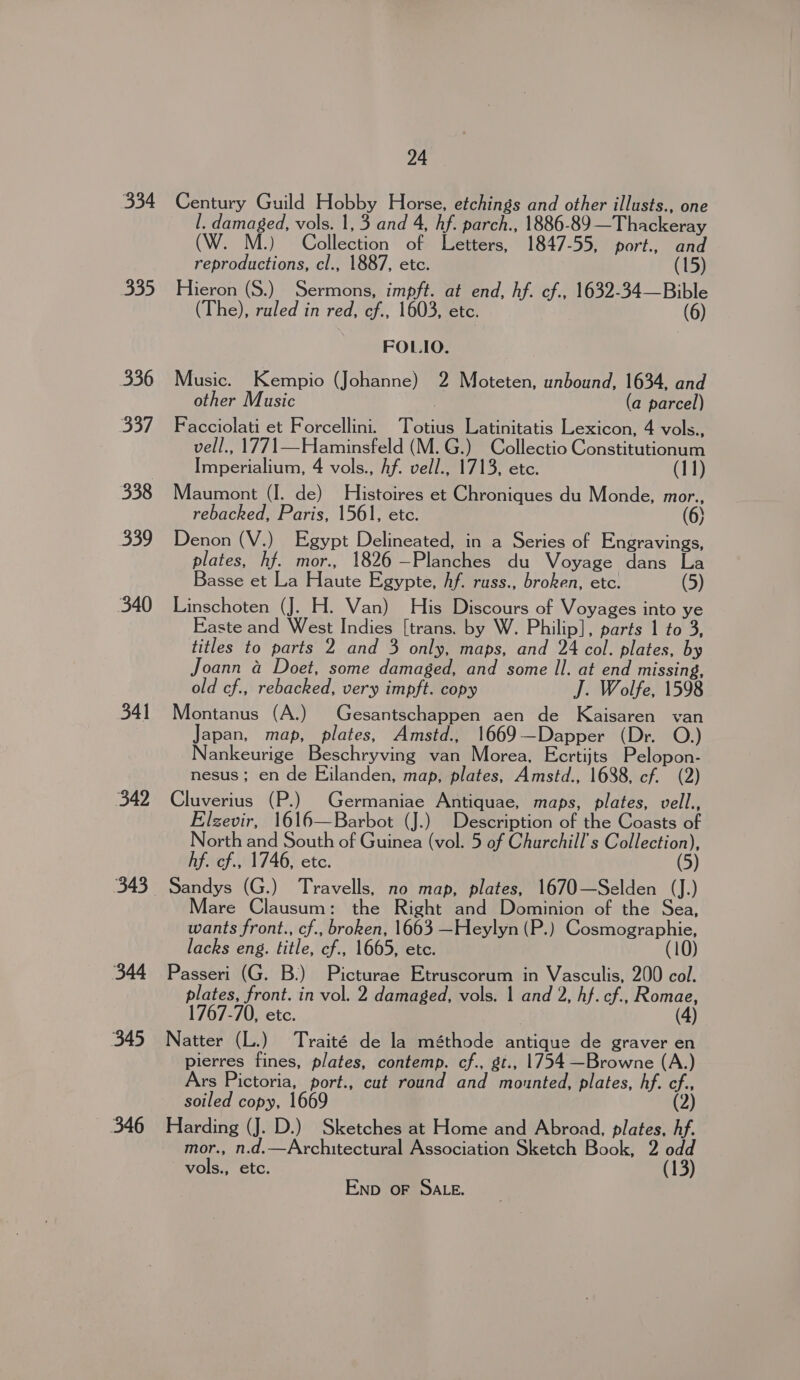 334 335 336 Soy, 338 339 340 341 342 344 345 346 24 Century Guild Hobby Horse, etchings and other illusts., one l. damaged, vols. 1, 3 and 4, hf. parch., 1886-89—Thackeray (W. M.) Collection of Letters, 1847-55, port., and reproductions, cl., 1887, etc. (15) Hieron (S.) Sermons, impft. at end, hf. cf., 1632-34—Bible (The), ruled in red, cf., 1603, etc. (6) FOLIO. Music. Kempio (Johanne) 2 Moteten, unbound, 1634, and other Music , (a parcel) Facciolati et Forcellini. Totius Latinitatis Lexicon, 4 vols., vell., 1771—Haminsfeld (M.G.) Collectio Constitutionum Imperialium, 4 vols., Af. vell., 1713, etc. (11) Maumont (I. de) Histoires et Chroniques du Monde, mor., rebacked, Paris, 1561, etc. (6) Denon (V.) Egypt Delineated, in a Series of Engravings, plates, hf. mor., 1826 —Planches du Voyage dans La Basse et La Haute Egypte, Af. russ., broken, etc. (5) Linschoten (J. H. Van) His Discours of Voyages into ye Easte and West Indies [trans. by W. Philip], parts 1 to 3, titles to parts 2 and 3 only, maps, and 24 col. plates, by Joann &amp; Doet, some damaged, and some ll. at end missing, old cf., rebacked, very impft. copy J. Wolfe, 1598 Montanus (A.) Gesantschappen aen de Kaisaren van Japan, map, plates, Amstd., 1669—Dapper (Dr. O.) Nankeurige Beschryving van Morea, Ecrtijts Pelopon- nesus; en de Eilanden, map, plates, Amstd., 1688, cf. (2) Cluverius (P.) Germaniae Antiquae, maps, plates, vell., Elzevir, 1616—Barbot (J.) Description of the Coasts of North and South of Guinea (vol. 5 of Churchill's Collection), hf. cf., 1746, etc. (5) Sandys (G.) Travells, no map, plates, 1670—Selden (J.) Mare Clausum: the Right and Dominion of the Sea, wants front., cf., broken, 1663 —Heylyn (P.) Cosmographie, lacks eng. title, cf., 1665, etc. (10) Passeri (G. B.) Picturae Etruscorum in Vasculis, 200 col. plates, front. in vol. 2 damaged, vols. | and 2, hf. cf., Romae, 1767-70, etc. (4) Natter (L.) Traité de la méthode antique de graver en pierres fines, plates, contemp. cf., gt., 1754 —Browne (A.) Ars Pictoria, port., cut round and mounted, plates, hf. cf., soiled copy, 1669 (2) Harding (J. D.) Sketches at Home and Abroad, plates, hf. mor., n.d.—Architectural Association Sketch Book, 2 odd vols., etc. (13) END OF SALE.