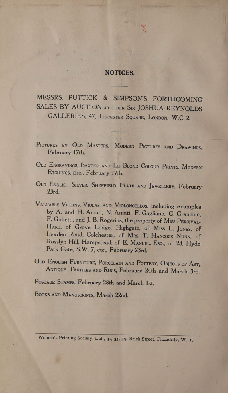 NOTICES. MESSRS. PUTTICK &amp; SIMPSON’S FORTHCOMING: SALES BY AUCTION ar Tuer Sir JOSHUA REYNOLDS. GALLERIES, 47, Leicester Square, Lonpon, W.C. Zi Pictures By QOxp Masters, Mopern Pictures anp Drawincs, February 17th. Otp Encravines, Baxter ano Le Bionp Cotour Prints, Mopern Etcuines, etc., February 17th. Otp Encuisu Sitver, SHEFFIELD PLATE AND JEWELLERY, February 23rd. VaLuaBLeE Vio.ins, VioLas AND. VIOLONCELLOS, including examples. by A. and H. Amati, N. Amati, F. Gagliano, G. Grancino, F. Gobetti, and J. B. Rogerius, the property of Miss Percivat- Hart, of Grove Lodge, Highgate, of Miss L. Jones, of Lexden Road, Colchester, of Mrs. T. Hancock Nunn, of Rosslyn Hill, Hampstead, of E. MANuEL, Ese., of 28, Hyde Park Gate, S.W. 7, etc., F ebruary 23rd. Otp ENctisH Furniture, PorcetaIn AND Portery, Opsjects or Art, Antique Textites anp Rucs, February 24th and March 3rd. PostacE Stamps, February 28th and March Ist. Books AND Manuscripts, March 22nd.