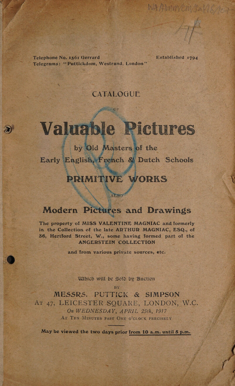    Telephoné No. I see Gerrard : ~ Established 1794 ee Telegrams: AS SE iChom, Westrand, ‘London. ge : : = N =,   Modern Pictt tes and Drawings The property of MISS VALENTINE MAGNIAC and formerly in the Collection of the late ARTHUR MAGNIAC, ESQ., of =) Hertford — Street, W., some having formed part of the ANGERSTEIN COLLECTION and from various private sources, etc. “Wbich will be Sold by Buction : “BY MESSRS. PUTTICK &amp; SIMPSON -On WEDNESDAY, APRIL 25th, 1917 Ar TEN Minures past ONE O'CLOCK PRECISELY  May be viewed the two days prior from 10 a.m. until 5 p.m.    