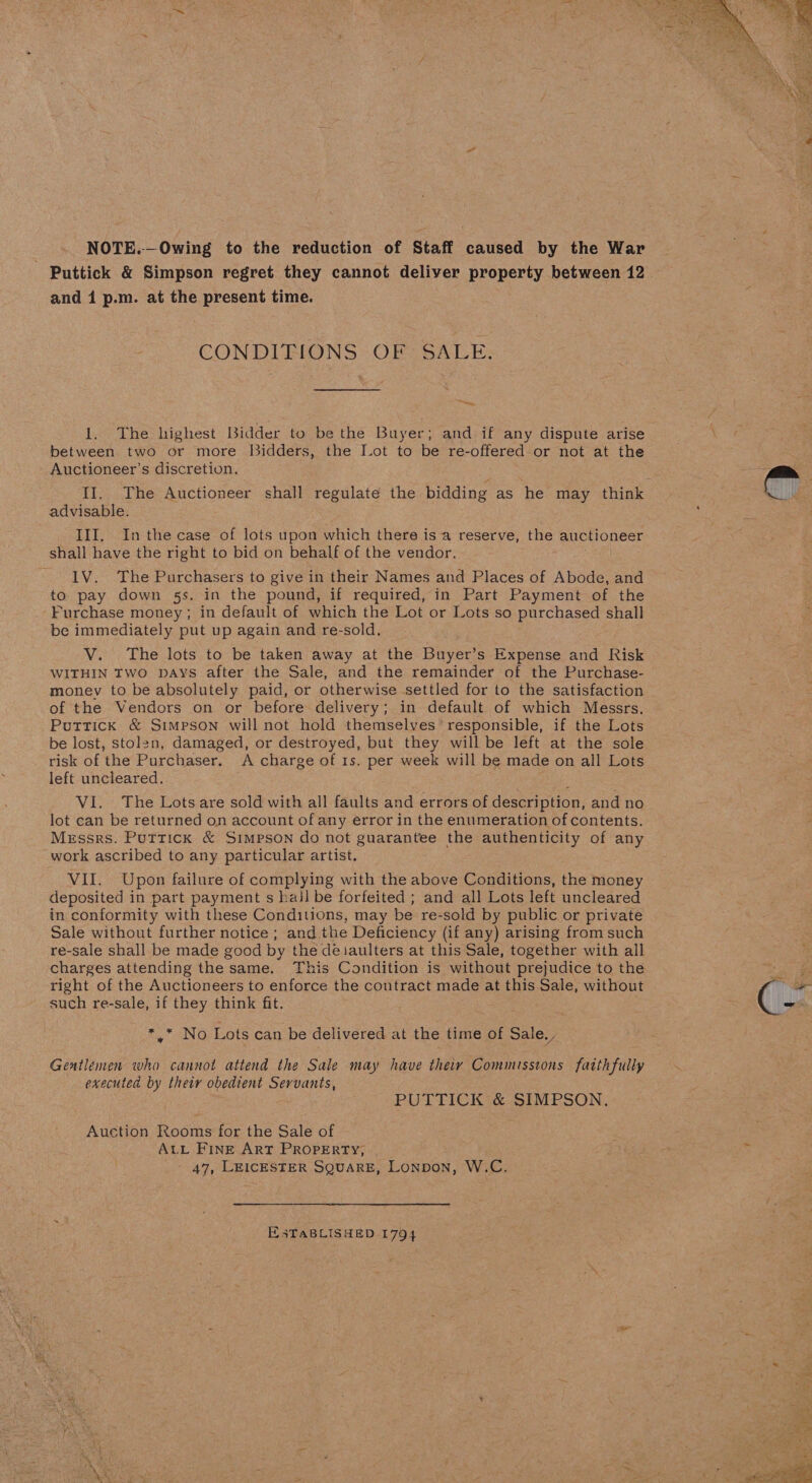 NOTE.—Owing to the reduction of Staff caused by the War Puttick &amp; Simpson regret they cannot deliver property between 12 and 1 p.m. at the present time. CONDITIONS OF SALE. — 1. The highest Bidder to be the Buyer; and if any dispute arise between two or more [idders, the Jot to He re-offered or not at the Auctioneer’s discretion. advisable. III, Inthe case of lots upon which there is a reserve, the auctioneer shall have the right to bid on behalf of the vendor. IV. The Purchasers to give in their Names and Places of Abode, and to pay down 5s. in the pound, if required, in Part Payment of the Furchase money; in default of which the Lot or Lots so purchased shall be immediately put up again and re-sold, V. The lots to be taken away at the Buyer’s Expense and Risk WITHIN TWO DAYS after the Sale, and the remainder of the Purchase- money to be absolutely paid, or otherwise settled for to the satisfaction of the Vendors on or before delivery; in default of which Messrs. Puttick &amp; Simpson will not hold themselves’ responsible, if the Lots be lost, stolen, damaged, or destroyed, but they will be left at the sole risk of the Purchaser. A charge of Is. per week will be made on all Lots left uncleared. lot can be returned on account of any error in the enumeration of contents. Messrs. Puttick &amp; Simpson do not guarantee the authenticity of any work ascribed to any particular artist. VII. Upon failure of complying with the above Conditions, the money deposited in part payment s hall be forfeited ; and all Lots left uncleared in conformity with these Conditions, may be re-sold by public or private Sale without further notice ; and the Deficiency (if any) arising from such re-sale shall be made good by the deiaulters at this Sale, together with all charges attending the same. This Condition is without prejudice to the right of the Auctioneers to enforce the contract made at this Sale, without such re-sale, if they think fit. Mig MNO Lots can be delivered at the time of Sale. Gentlemen who cannot attend the Sale may have theiy Commissions faithfully executed by their obedient Servants, PUTTICK &amp; SIMPSON. Auction Rooms for the Sale of ALL FInE ArT PROPERTY, 47, LEICESTER SQUARE, Lonpon, W.C. ESTABLISHED 1794 