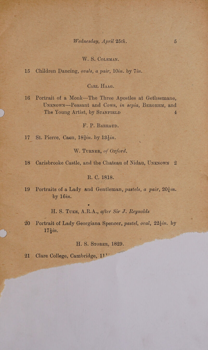 16 Ey 18 19 20 21 Wednesday, April 25th. 5 W..S. CoLeMAN. Gari Haaa. Portrait of a Monk—The Three Apostles at Gethsemane, Unxknown—Peasant and Cows, in sepia, Beraurem, and The Young Artist, by SranrrELp 4 I’. P. Barraup. St. Pierre, Caen, 183in. by 134%n. W. Turner, of Oxford. Carisbrooke Castle, and the Chateau of Nidau, UnKNown 2 R. C. 1818. Portraits of a Lady and Gentleman, pastels, a pair, 204i. by 161n. H. 8. Tuxs, A.R.A., after Sur J. Reynolds Portrait of Lady Georgiana Spencer, pastel, oval, 223in. by 174m. H. S. Srorer, 1829. Clare College, Cambridge, 117”