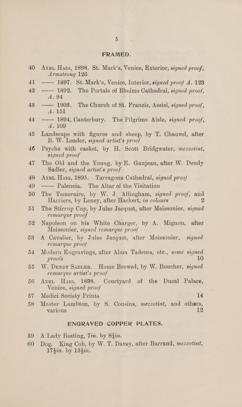 59 60 FRAMED. Axeu Hata, 1898. St. Mark’s, Venice, Exterior, signed proof, Armstrong 126 —— 1897. St. Mark’s, Venice, Interior, signed proof A. 128 —— 1892. The Portals of Rheims Cathedral, signed proof, A. 94 —— 1903. The Church of St. Francis, Assisi, signed proof, A VS1 —— 1894, Canterbury. The Pilgrims Aisle, signed proof, A. 109 Landscape with figures and sheep, by T. Chauvel, after B. W. Leader, signed artist’s proof Psyche with casket, by H. Scott Bridgwater, mezzotint, signed proof The Old and the Young, by E. Gaujean, after W. Dendy Sadler, signed artist’s proof Axe Hate, 1895. Tarragona Cathedral, segned proof —— Palencia. The Altar of the Visitation The Temeraire, by W. J. Allingham, signed proof, oe Harriers, by Leney, after Hackert, in colowrs The Stirrup Cup, by Jules Jacquet, after Meissonier, st remarque proof Napoleon on his White Charger, by A. Mignon, after Meissonier, signed remarque proof | A Cavalier, by Jules Jacquet, after Meissonier, signed remarque proof | Modern Engravings, after Alma Tadema, ete., some signed proofs 10 W. Denpy Sapter. Home Brewed, by W. Boucher, signed remarque artist's proof Axent Harte, 1898. Courtyard of the Ducal Palace, Venice, signed proof Medici Society Prints 14 Master Lambton, by 8. Cousins, mezzotint, and others, various 12 ENGRAVED COPPER PLATES. A Lady Resting, Tin. by 84in. Dog. King Cob, by W. T. Davey, after pee mezzotint, 174in. by 134i.