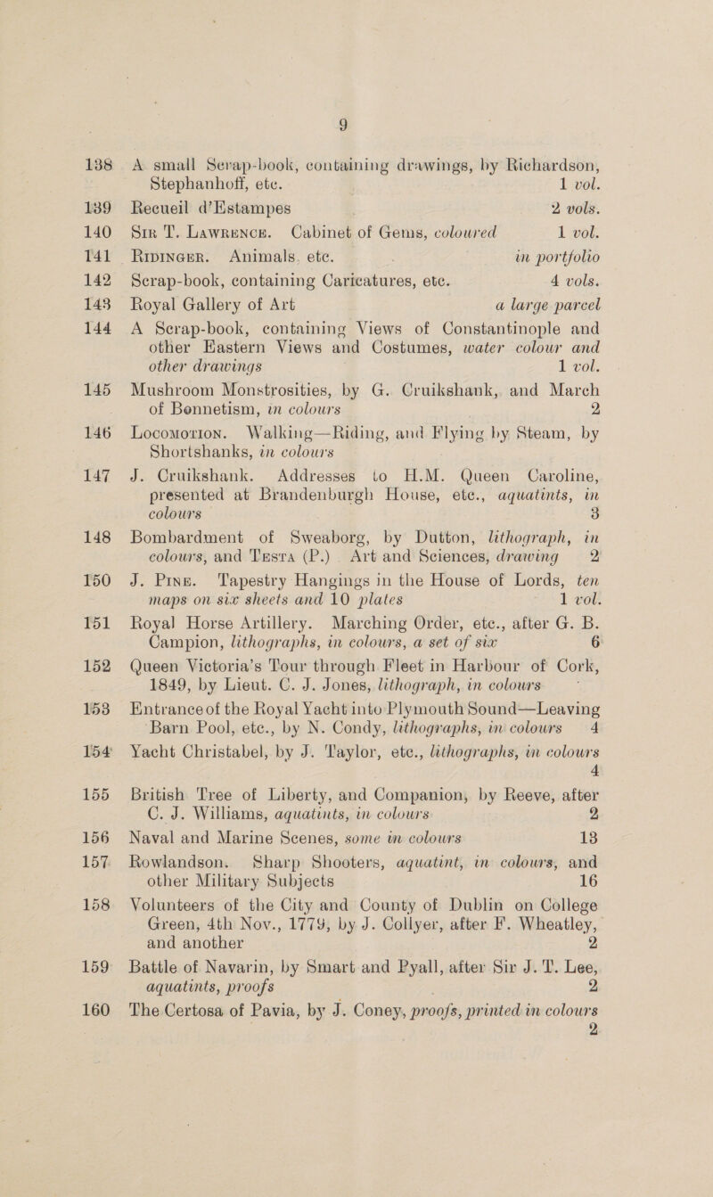 A small Serap-book, containing drawings, by Richardson, Stephanhoff, ete. 1 vol. Recueil d’Estampes 2 vols. Siz T. Lawrence. Cabinet of Gems, coloured 1 vol. _Ripineer. Animals, ete. wm portfolio Scrap-book, containing Caricatures, ete. 4 vols. Royal Gallery of Art a large parcel A Scrap-book, containing Views of Constantinople and other Eastern Views and Costumes, water colour and other drawings , 1 vol. Mushroom Monstrosities, by G. Cruikshank, and March of Bonnetism, in colours 2 Locomotion. Walking—Riding, and Flying by Steam, by Shortshanks, i colours J. Cruikshank. Addresses to H.M. Queen Caroline, presented at Brandenburgh House, ete., aquatints, im colours Bombardment of Sweaborg, by Dutton, lithograph, in colours, and Trasra (P.) Art and Sciences, drawing 2 J. Pins. Tapestry Hangings in the House of Lords, ten maps on six sheets and 10 plates 1 vol. Royal Horse Artillery. Marching Order, etc., after G. B. Campion, lithographs, in colours, a set of six 6 Queen Victoria’s Tour through Fleet in Harbour of Cork, 1849, by Lieut. C. J. Jones, lithograph, in colours Entrance of the Royal Yacht into Plymouth Sound—Leaving ‘Barn Pool, ete., by N. Condy, lithographs, im colours 4 Yacht Christabel, by J. Taylor, ete., lthographs, m colours 4 British Tree of Liberty, and Companion, by Reeve, after C. J. Williams, aquatints, in colours 2 Naval and Marine Scenes, some in colours 13 Rowlandson.. Sharp Shooters, aquatint, in colours, and other Military Subjects 16 Volunteers of the City and County of Dublin on College Green, 4th Nov., 1779, by J. Collyer, after F. Wheatley, and another 2 Battle of Navarin, by Smart and Pyall, after Sir J. T. Lee, aquatints, pr oofs 2 The Certosa of Pavia, by J. Coney, pr cate printed in colours 2