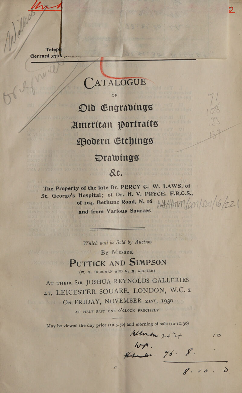  Gerrard 3716 ,--.- —   / f fr f x / f y, A J # hi ide Ve” (CATALOGUE oi. a Ye Old Engravings Modern Etchings Drawings (A&amp;C, The Property of the late Dr. PERCY C. W. LAWS, of St. George’s Hospital; of Dr. H. V. PRYCE, F.R.C.S., of 104, Bethune Road, N. 16 Hh nina Pits: Wha) ic and from Various Sources   Which will be Sold by Auction By Messrs, PUTTICK AND SIMPSON (w. G. HORSMAN AND N, H. ARCHER) Ar Tuer $ir JOSHUA REYNOLDS GALLERIES LEICESTER SQUARE, LONDON, W.C. 2 On FRIDAY, NOVEMBER aust, 1930 AT HALF PAST ONE o’ CLOCK: PRECISELY 47) ——— May be viewed the day prior (10-5.30) and morning of sale (10-11.30) Nt 9 6 V4 Wf. me. 6- £- L-  ‘oa o 4