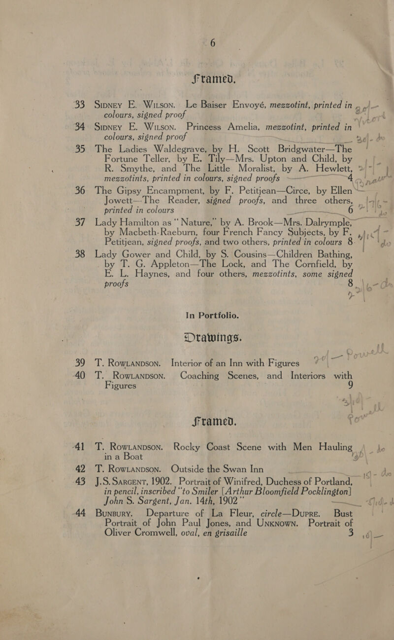 33 34 35 36 37 38 39 AO 42 45 AA framed, colours, signed proof colours, signed proof The Ladies Waldegrave, by H. Scott Bridgvidter tHe Fortune Teller, by E. Tily—Mrs. Upton and Child, by mezzotints, printed in colours, signed proofs ~— printed in colours as by Macbeth-Raeburn, four French Fancy Subjects, by F. Petitjean, signed proofs, and two others, printed in colours 8. Lady Gower and Child, by S. Cousins—Children Bathing, by #8: Appleton— The Lock, and The Cornfield, by 30) - OF proofs &gt; In Portfolio. DOrawings. —_ T. Rowranpson. Interior of an Inn with Figures T. Rowtanpson. Coaching Scenes, and Interiors with Figures Ls in a Boat T. Row.Lanpson. Outside the Swan Inn : tO in pencil, inscribed “to Smiler [Arthur Bloomfield Pocklington] John S. Sargent, Jan. 14th, 1902’ met Portrait of John Paul Jones, and Unknown. Portrait of Oliver Cromwell, oval, en grisaille tr \ ‘