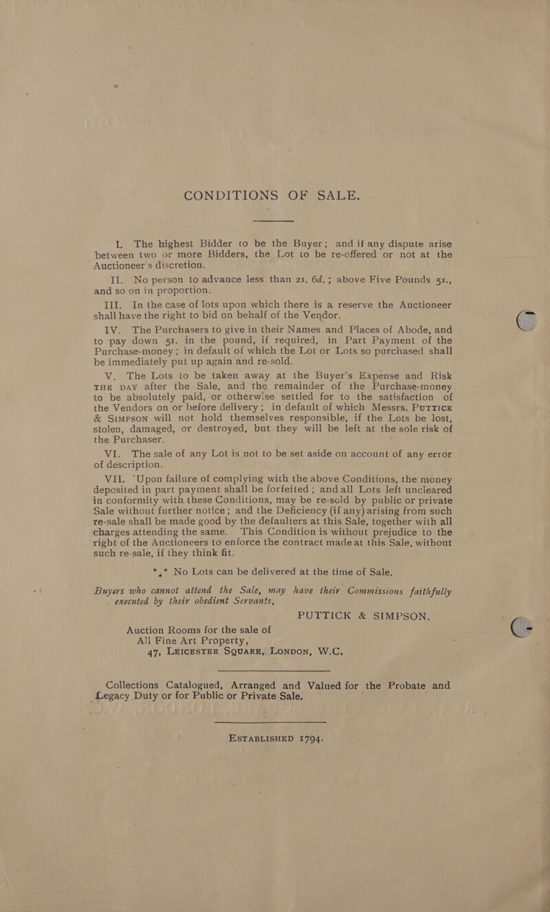 CONDITIONS OFS SALE; I. The highest Bidder to be the Buyer; and if any dispute arise between two or more Bidders, the Lot to be re-offered or not at the Auctioneer’s discretion. II. No person to advance less than 2s. 6d.; above Five Pounds 55s., and so on in proportion. III. In the case of lots upon which there is a reserve the Auctioneer shall have the right to bid on behalf of the Vendor. IV. The Purchasers to give in their Names and Places of Abode, and to pay down 5s. in the pound, if required, in Part Payment of the Purchase-money ; in default of which the Lot or Lots so purchased shall be immediately put up again and re-sold. V. The Lots to be taken away at the Buyer's Expense and Risk THE DAY after the Sale, and the remainder of the Purchase-money to be absolutely paid, or otherwise settled for to the satisfaction of the Vendors on or before delivery; in default of which Messrs. Puttick &amp; Simpson will not hold themselves responsible, if the Lots be lost, stolen, damaged, or destroyed, but they will be left at the sole risk of the Purchaser. é VI. The sale of any Lot is not to be set aside on account of any error of description. VII. “Upon failure of complying with the above Conditions, the money deposited in part payment shall be forfeited ; andall Lots left uncleared in conformity with these Conditions, may be re-sold by public or private Sale without further notice; and the Deficiency (if any) arising from such re-sale shall be made good by the defaulters at this Sale, together with all charges attending the same. This Condition is without prejudice to the right of the Auctioneers to enforce the contract madeat this Sale, without such re-sale, if they think fit. *_* No Lots can be delivered at the time of Sale. Buyers who cannot attend the Sale, may have their Commissions faithfully _ executed by theiy obedient Servants, PUTTICK &amp; SIMPSON. Auction Rooms for the sale of All Fine Art Property, 47, LEICESTER SQUARE, LONDON, W.C.  Collections Catalogued, Arranged and Valued for the Probate and _Legacy Duty or for Public or Private Sale.