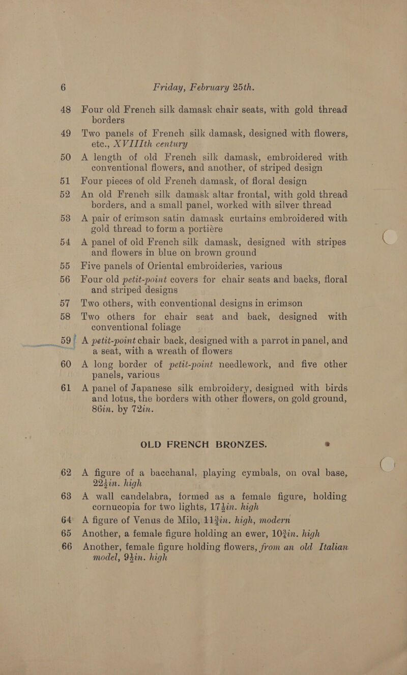 62 63 G4 65 66 Friday, February 25th. Four old French silk damask chair seats, with gold thread borders etce., XVITIth century conventional flowers, and another, of striped design Four pieces of old French damask, of floral design An old French silk damask altar frontal, with gold thread borders, and a small panel, worked with silver thread A pair of crimson satin damask curtains embroidered with gold thread to form a portiére A panel of oid French silk damask, designed with stripes and flowers in blue on brown ground Five panels of Oriental embroideries, various Four old petit-point covers for chair seats and backs, floral and striped designs Two others, with conventional designs in crimson Two others for chair seat and back, designed with conventional foliage a seat, with a wreath of flowers A long border of petté-point needlework, and five other panels, various A panel of Japanese silk embroidery, designed with birds and lotus, the borders with other flowers, on gold ground, 86in. by 72m. OLD FRENCH BRONZES. a A figure of a bacchanal, playing cymbals, on oval base, 224en. high A wall candelabra, formed as a female figure, holding cornucopia for two lights, 174in. high A figure of Venus de Milo, 113in. high, modern Another, a female figure holding an ewer, 102i. high Another, female figure holding flowers, from an old Italian model, 94in. high
