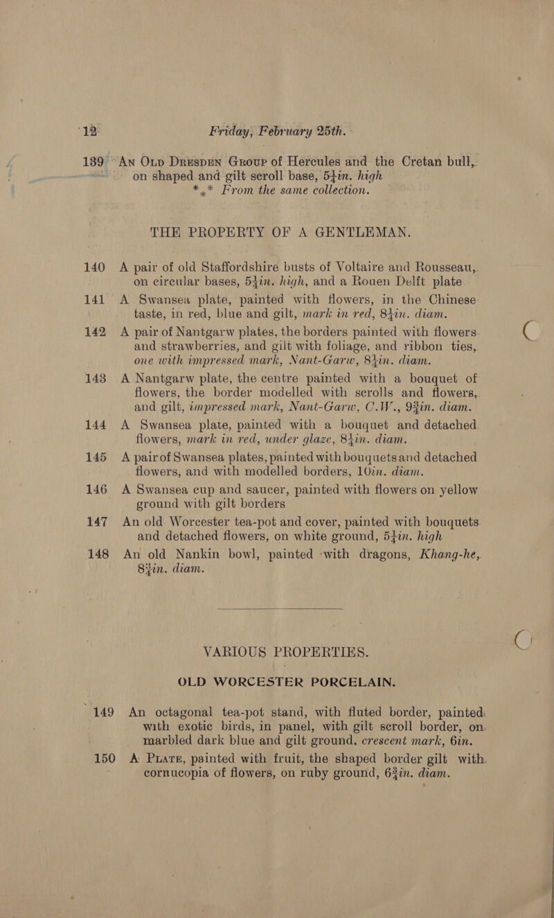 140 141 142 143 144 145 146 147 148 An Op Drespen Group of Hercules and the Cretan bull, *.* From the same collection. THE PROPERTY OF A GENTLEMAN. A pair of old Staffordshire busts of Voltaire and Rousseau,,. on circular bases, 547. high, and a Rouen Delft plate A Swansea plate, painted with flowers, in the Chinese taste, in red, blue and gilt, mark in red, 84in. diam. A pair of Nantgarw plates, the borders painted with flowers. and strawberries, and gilt with foliage, and ribbon ties, one with impressed mark, Nant-Garw, 8iin. diam. A Nantgarw plate, the centre painted with a bouquet of flowers, the border modelled with scrolls and flowers,. and gilt, impressed mark, Nant-Garw, C.W., 9%in. diam. A Swansea plate, painted with a bouquet and detached flowers, mark in red, under glaze, 8iin. diam. A pair of Swansea plates, painted with bouquetsand detached flowers, and with modelled borders, 10in. diam. A Swansea cup and saucer, painted with flowers on yellow - ground with gilt borders An old Worcester tea-pot and cover, painted with bouquets and detached flowers, on white ground, 54in. high An old Nankin bowl, painted -with dragons, Khang-he, Sin. diam.  VARIOUS PROPERTIES. OLD WORCESTER PORCELAIN. with exotic birds, in panel, with gilt scroll border, on. marbled dark blue and gilt ground, crescent mark, 6in. cornucopia of flowers, on ruby ground, 63in. diam.