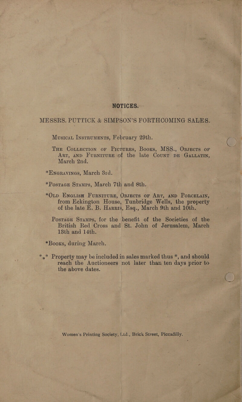 NOTICES. MESSRS. PUTTICK &amp; SIMPSON’S FORTHCOMING SALES. Mustcau Instruments, February 29th. | ( ae Tue CoLuEcTION oF Picrurges, Booxs, MSS., Ossects or Art, anD Furniture of the late Count pe Ga.uatTin, March 2nd. *Hneravines, March 8rd. *Postace Stamps, March 7th and 8th. *OLtp Eneuisa FurNITURE, OBJECTS OF ART, AND PoRCELAIN, from Eckington House, Tunbridge Wells, the property of the late HK. B. Harris, Eisq., March 9th and 10th. Postracr Sramps, for the benefit of the Societies of the British Red Cross and St. John of Jerusalem, March 18th and 14th. *Booxs, during March. *,* Property may be included in sales marked thus *, and should reach the Auctioneers not later than ten days prior to the above dates. Women’s Printing Society, Ltd., Brick Street, Piccadilly. 